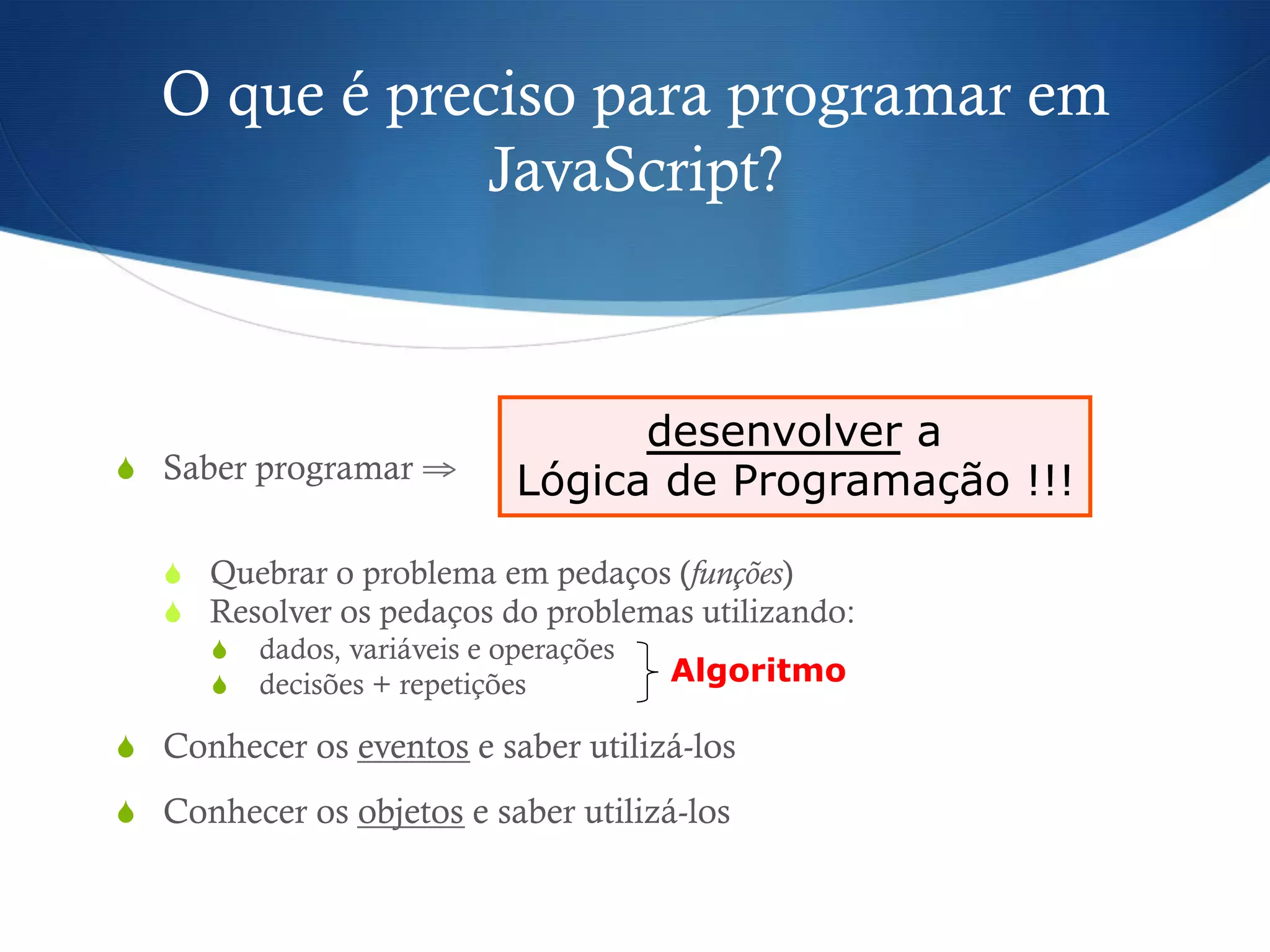 O que é preciso para programar em
JavaScript?
S  Saber programar ⇒
S  Quebrar o problema em pedaços (funções)
S  Resolver os pedaços do problemas utilizando:
S  dados, variáveis e operações
S  decisões + repetições
S  Conhecer os eventos e saber utilizá-los
S  Conhecer os objetos e saber utilizá-los
desenvolver a
Lógica de Programação !!!
Algoritmo
 