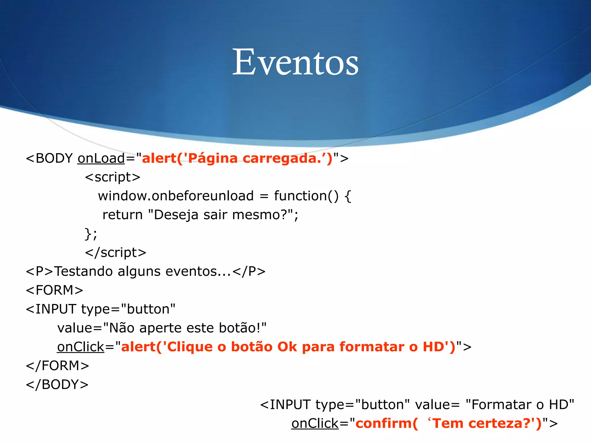 Eventos
<BODY onLoad="alert('Página carregada.’)">
<script>
window.onbeforeunload = function() {
return "Deseja sair mesmo?";
};
</script>
<P>Testando alguns eventos...</P>
<FORM>
<INPUT type="button"
value="Não aperte este botão!"
onClick="alert('Clique o botão Ok para formatar o HD')">
</FORM>
</BODY>
<INPUT type="button" value= "Formatar o HD"
onClick="confirm(‘Tem certeza?')">
 