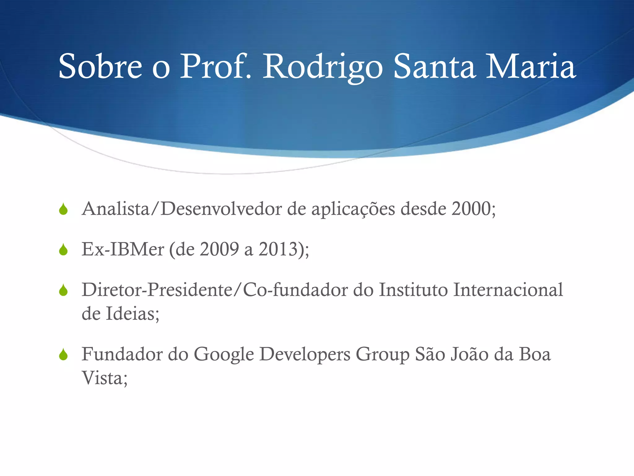 Sobre o Prof. Rodrigo Santa Maria
S  Analista/Desenvolvedor de aplicações desde 2000;
S  Ex-IBMer (de 2009 a 2013);
S  Diretor-Presidente/Co-fundador do Instituto Internacional
de Ideias;
S  Fundador do Google Developers Group São João da Boa
Vista;
 