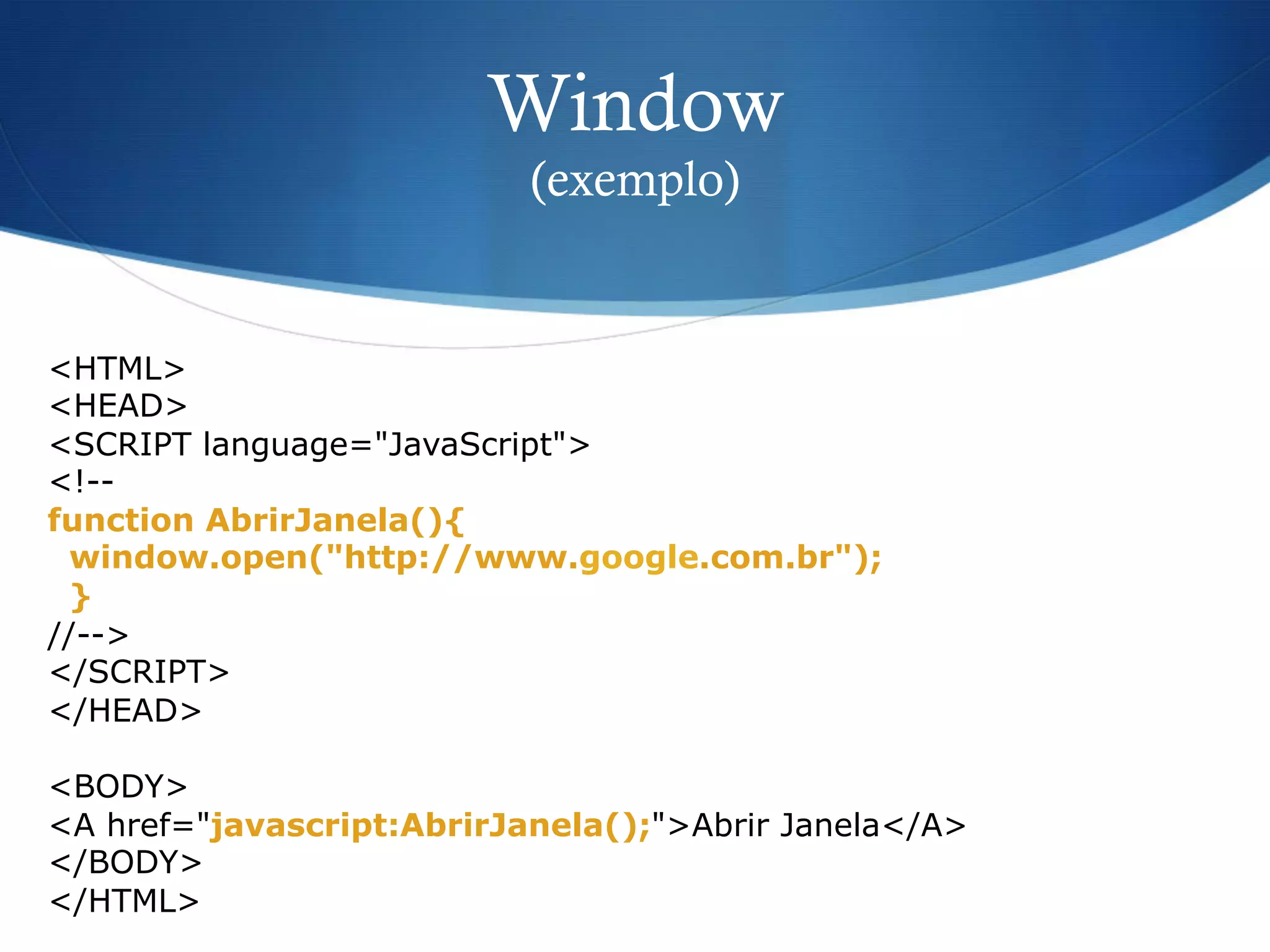 Window
(exemplo)
<HTML>
<HEAD>
<SCRIPT language="JavaScript">
<!--
function AbrirJanela(){
window.open("http://www.google.com.br");
}
//-->
</SCRIPT>
</HEAD>
<BODY>
<A href="javascript:AbrirJanela();">Abrir Janela</A>
</BODY>
</HTML>
 