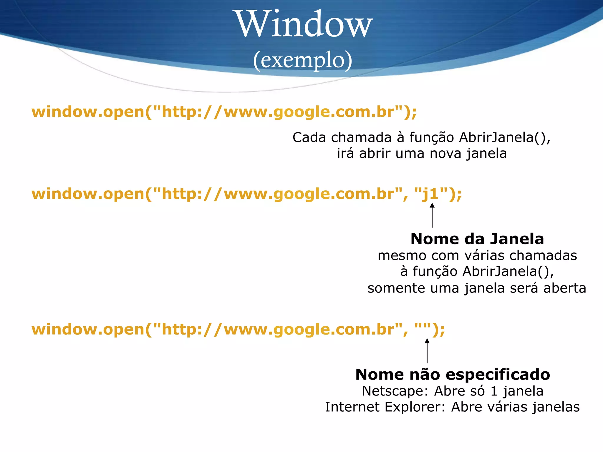Window
(exemplo)
window.open("http://www.google.com.br");
Cada chamada à função AbrirJanela(),
irá abrir uma nova janela
window.open("http://www.google.com.br", "j1");
Nome da Janela
mesmo com várias chamadas
à função AbrirJanela(),
somente uma janela será aberta
window.open("http://www.google.com.br", "");
Nome não especificado
Netscape: Abre só 1 janela
Internet Explorer: Abre várias janelas
 