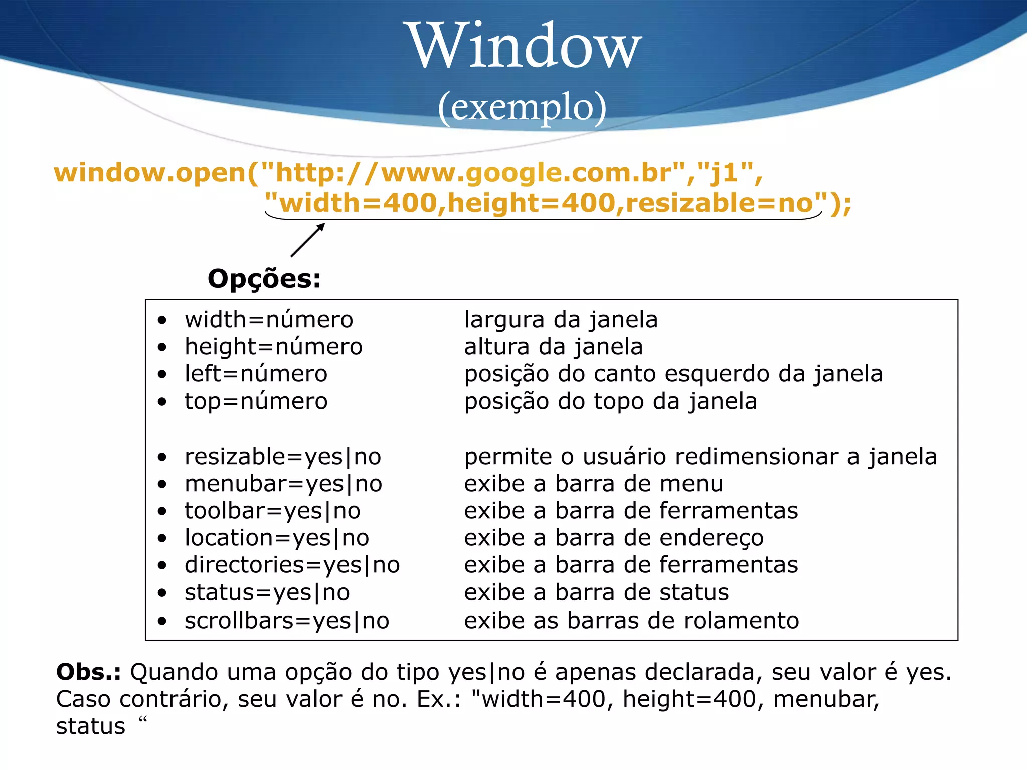 Window
(exemplo)
window.open("http://www.google.com.br","j1",
"width=400,height=400,resizable=no");
Opções:
•  width=número largura da janela
•  height=número altura da janela
•  left=número posição do canto esquerdo da janela
•  top=número posição do topo da janela
•  resizable=yes|no permite o usuário redimensionar a janela
•  menubar=yes|no exibe a barra de menu
•  toolbar=yes|no exibe a barra de ferramentas
•  location=yes|no exibe a barra de endereço
•  directories=yes|no exibe a barra de ferramentas
•  status=yes|no exibe a barra de status
•  scrollbars=yes|no exibe as barras de rolamento
Obs.: Quando uma opção do tipo yes|no é apenas declarada, seu valor é yes.
Caso contrário, seu valor é no. Ex.: "width=400, height=400, menubar,
status“
 
