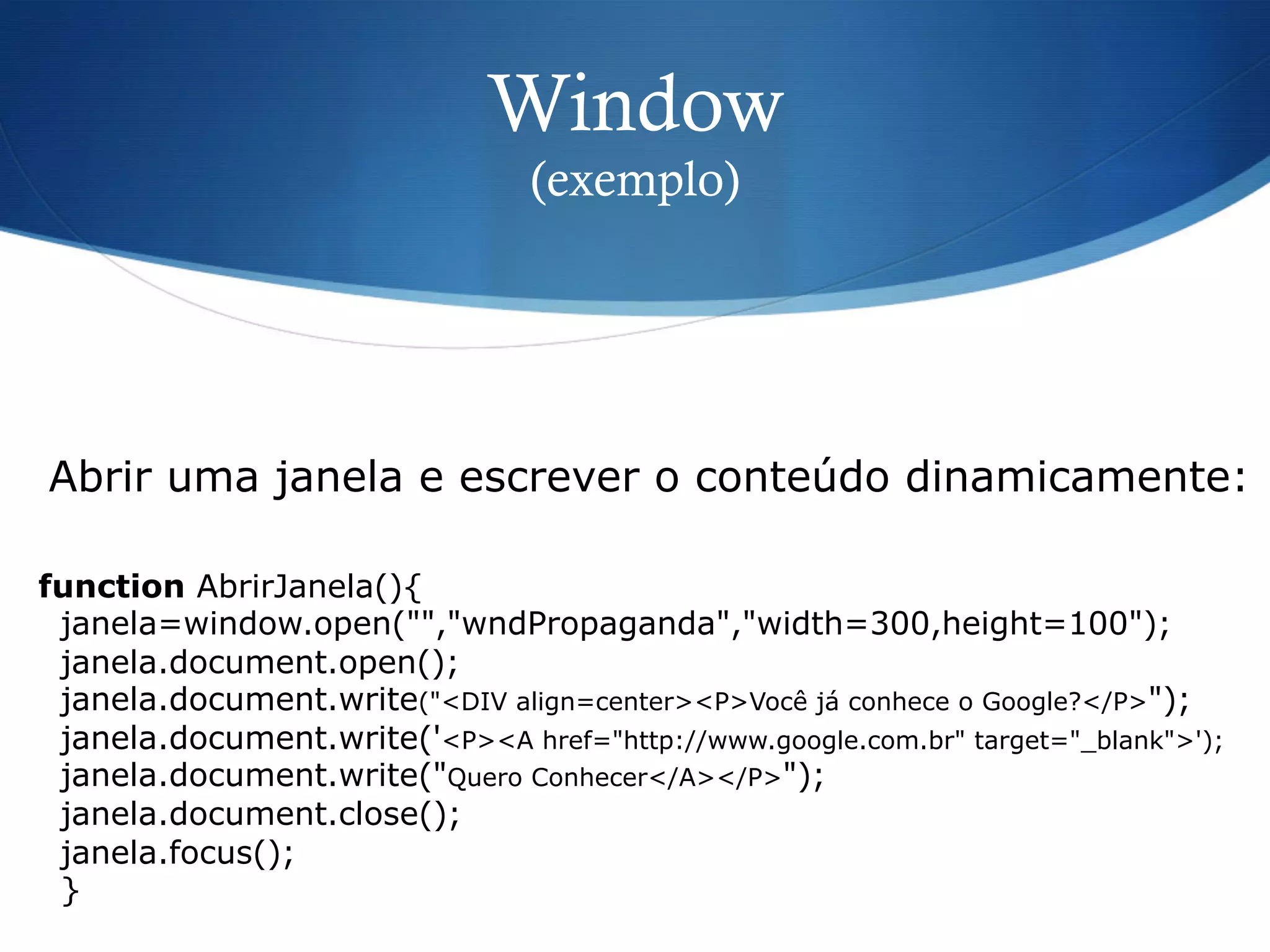 Window
(exemplo)
function AbrirJanela(){
janela=window.open("","wndPropaganda","width=300,height=100");
janela.document.open();
janela.document.write("<DIV align=center><P>Você já conhece o Google?</P>");
janela.document.write('<P><A href="http://www.google.com.br" target="_blank">');
janela.document.write("Quero Conhecer</A></P>");
janela.document.close();
janela.focus();
}
Abrir uma janela e escrever o conteúdo dinamicamente:
 