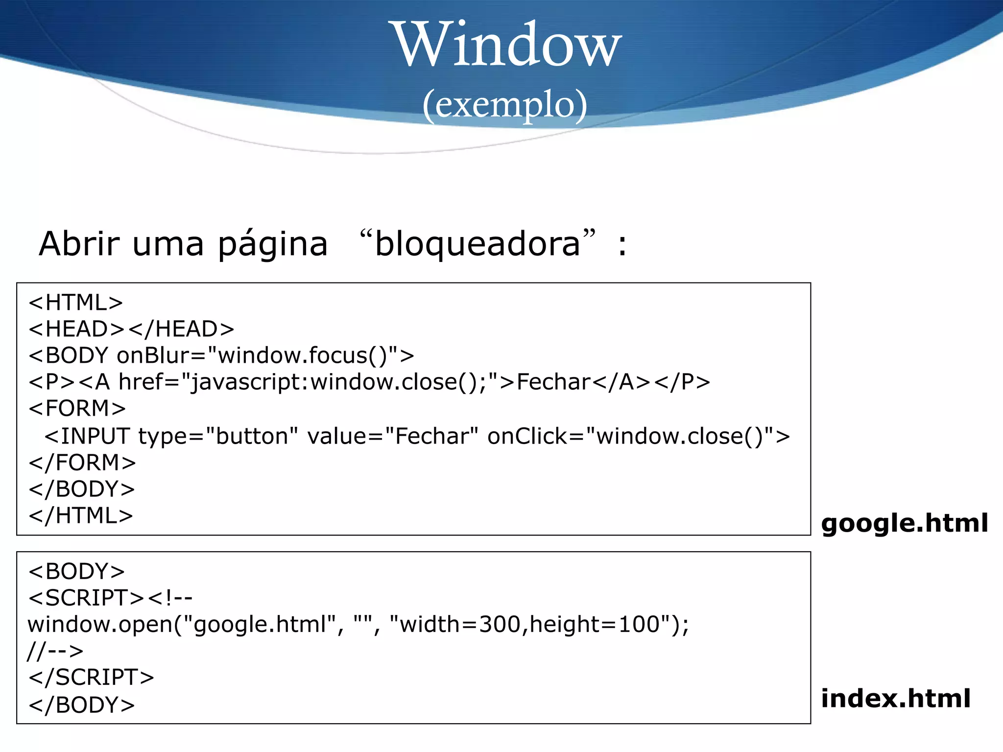 Window
(exemplo)
<HTML>
<HEAD></HEAD>
<BODY onBlur="window.focus()">
<P><A href="javascript:window.close();">Fechar</A></P>
<FORM>
<INPUT type="button" value="Fechar" onClick="window.close()">
</FORM>
</BODY>
</HTML>
Abrir uma página “bloqueadora”:
<BODY>
<SCRIPT><!--
window.open("google.html", "", "width=300,height=100");
//-->
</SCRIPT>
</BODY> index.html
google.html
 