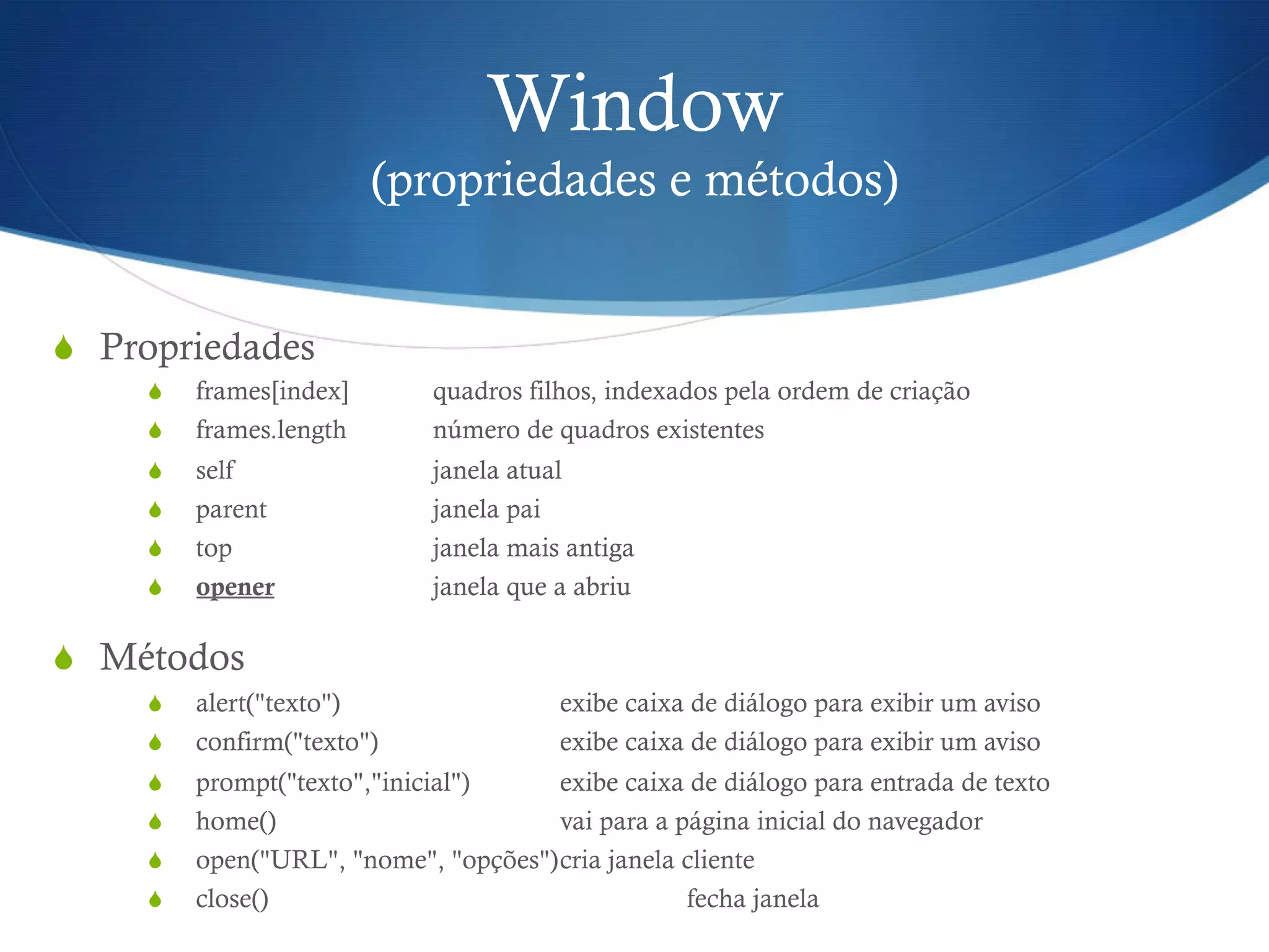 Window
(propriedades e métodos)
S  Propriedades
S  frames[index] quadros filhos, indexados pela ordem de criação
S  frames.length número de quadros existentes
S  self janela atual
S  parent janela pai
S  top janela mais antiga
S  opener janela que a abriu
S  Métodos
S  alert("texto") exibe caixa de diálogo para exibir um aviso
S  confirm("texto") exibe caixa de diálogo para exibir um aviso
S  prompt("texto","inicial") exibe caixa de diálogo para entrada de texto
S  home() vai para a página inicial do navegador
S  open("URL", "nome", "opções")cria janela cliente
S  close() fecha janela
 