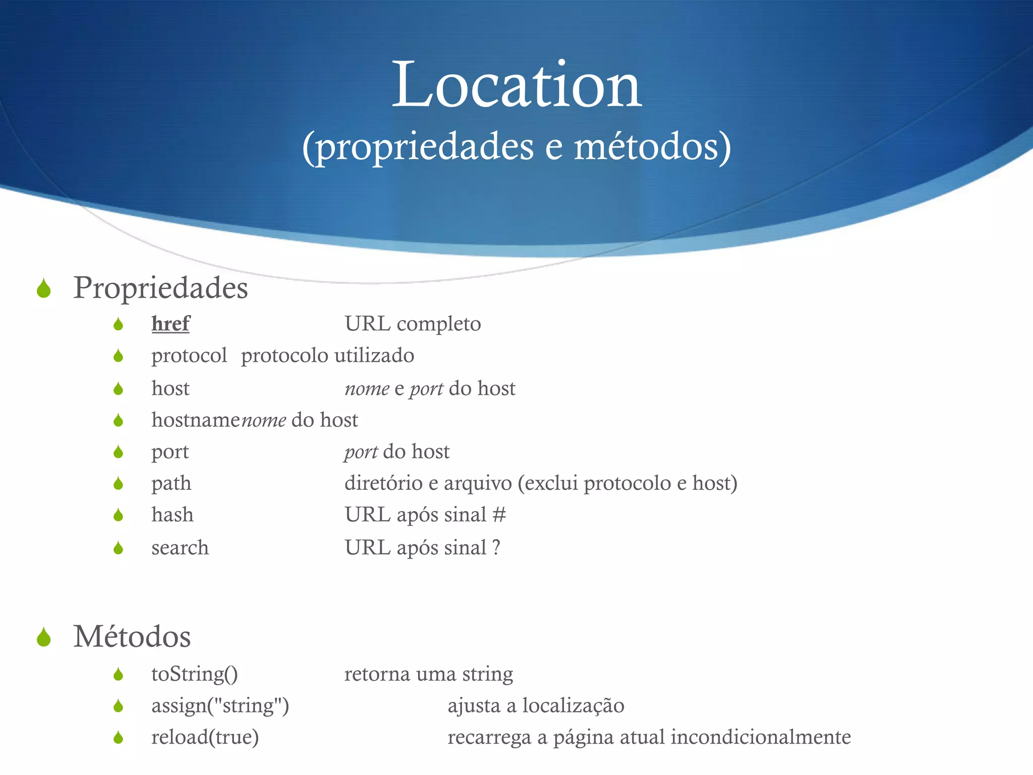 Location
(propriedades e métodos)
S  Propriedades
S  href URL completo
S  protocol protocolo utilizado
S  host nome e port do host
S  hostnamenome do host
S  port port do host
S  path diretório e arquivo (exclui protocolo e host)
S  hash URL após sinal #
S  search URL após sinal ?
S  Métodos
S  toString() retorna uma string
S  assign("string") ajusta a localização
S  reload(true) recarrega a página atual incondicionalmente
 