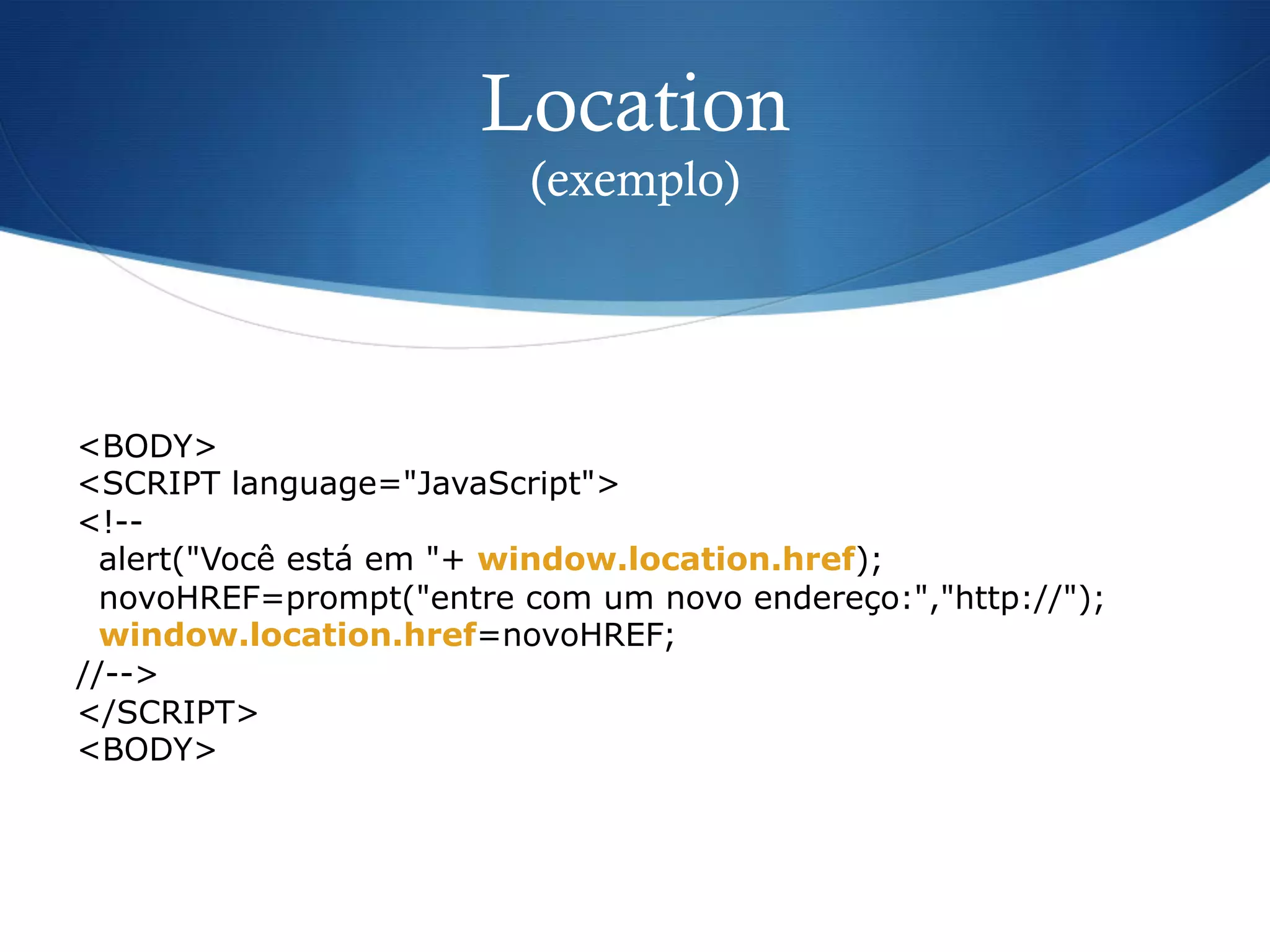 Location
(exemplo)
<BODY>
<SCRIPT language="JavaScript">
<!--
alert("Você está em "+ window.location.href);
novoHREF=prompt("entre com um novo endereço:","http://");
window.location.href=novoHREF;
//-->
</SCRIPT>
<BODY>
 