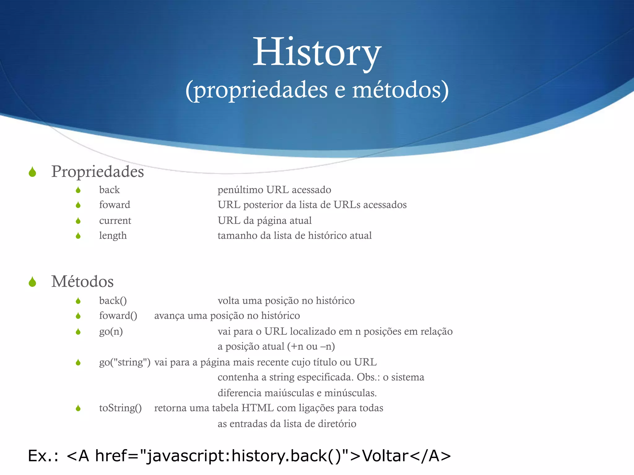 History
(propriedades e métodos)
S  Propriedades
S  back penúltimo URL acessado
S  foward URL posterior da lista de URLs acessados
S  current URL da página atual
S  length tamanho da lista de histórico atual
S  Métodos
S  back() volta uma posição no histórico
S  foward() avança uma posição no histórico
S  go(n) vai para o URL localizado em n posições em relação
a posição atual (+n ou –n)
S  go("string") vai para a página mais recente cujo título ou URL
contenha a string especificada. Obs.: o sistema
diferencia maiúsculas e minúsculas.
S  toString() retorna uma tabela HTML com ligações para todas
as entradas da lista de diretório
Ex.: <A href="javascript:history.back()">Voltar</A>
 