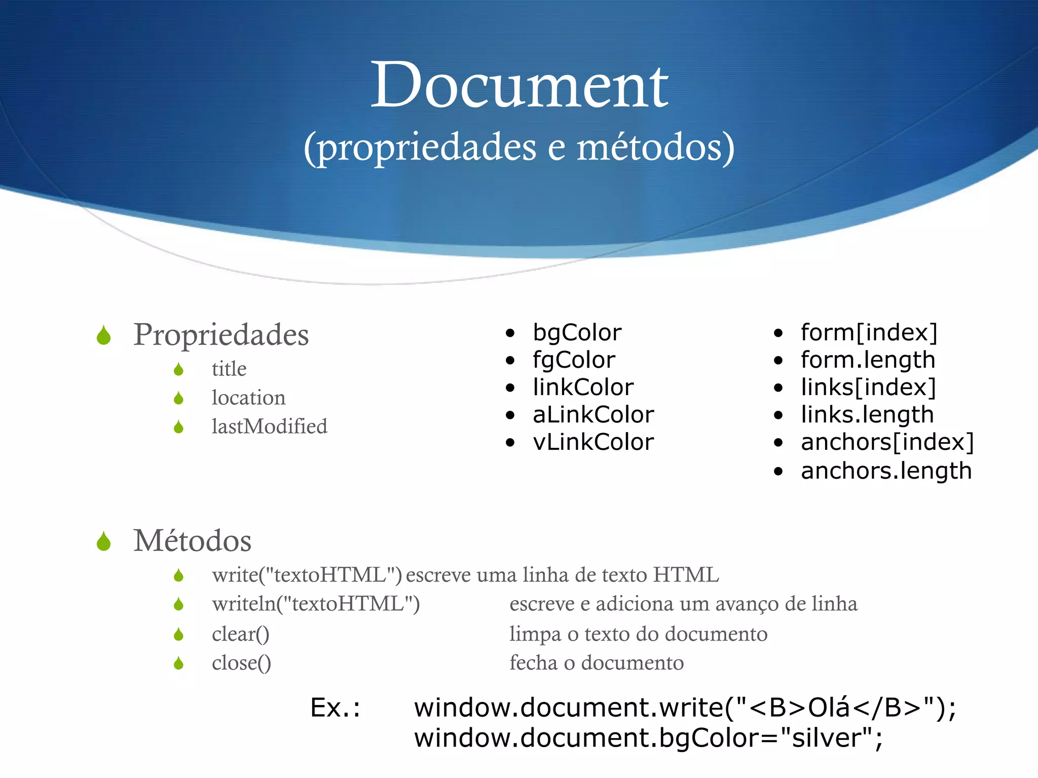 Document
(propriedades e métodos)
S  Propriedades
S  title
S  location
S  lastModified
S  Métodos
S  write("textoHTML") escreve uma linha de texto HTML
S  writeln("textoHTML") escreve e adiciona um avanço de linha
S  clear() limpa o texto do documento
S  close() fecha o documento
•  bgColor
•  fgColor
•  linkColor
•  aLinkColor
•  vLinkColor
•  form[index]
•  form.length
•  links[index]
•  links.length
•  anchors[index]
•  anchors.length
Ex.: window.document.write("<B>Olá</B>");
window.document.bgColor="silver";
 