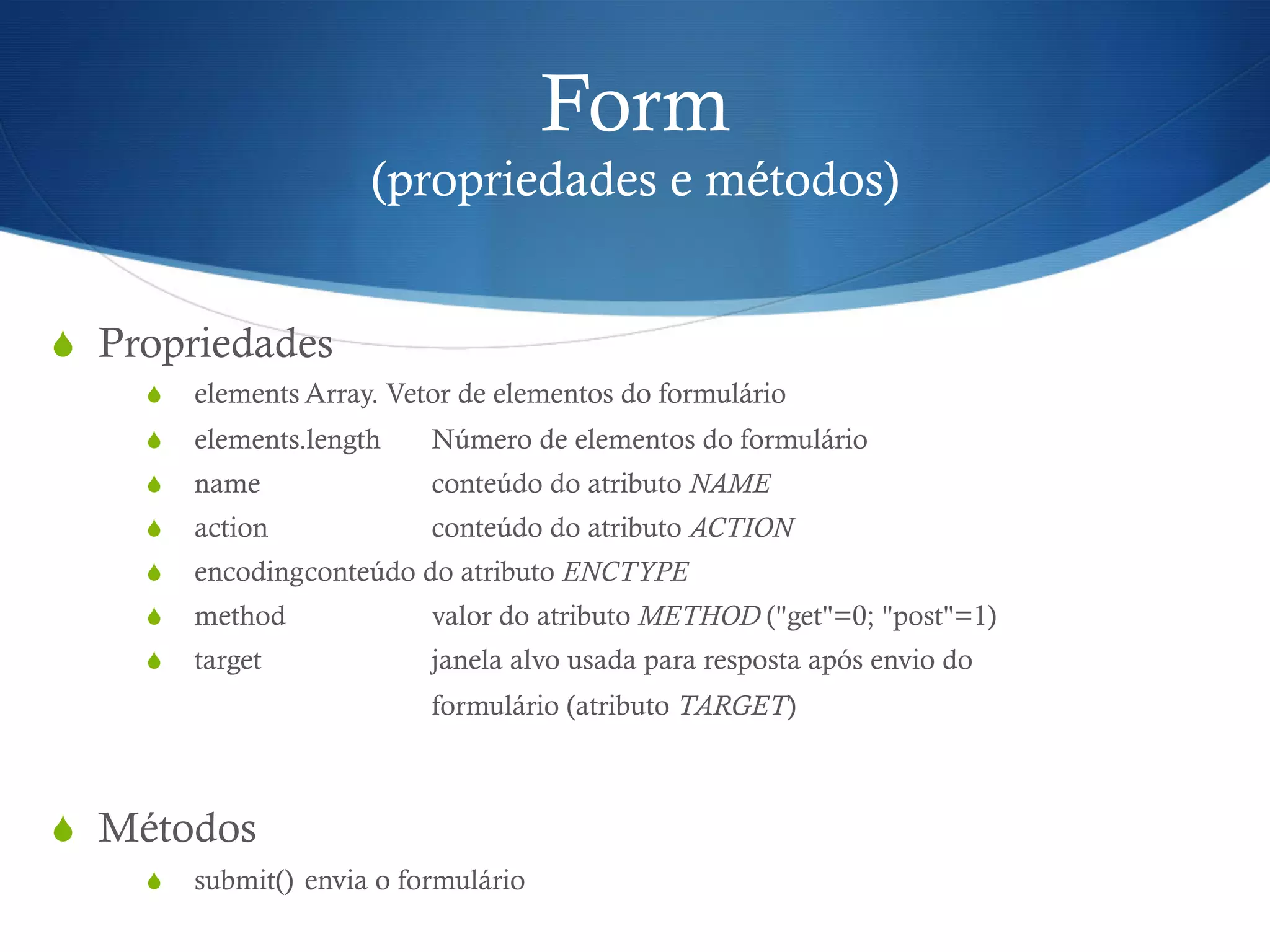 Form
(propriedades e métodos)
S  Propriedades
S  elements Array. Vetor de elementos do formulário
S  elements.length Número de elementos do formulário
S  name conteúdo do atributo NAME
S  action conteúdo do atributo ACTION
S  encodingconteúdo do atributo ENCTYPE
S  method valor do atributo METHOD ("get"=0; "post"=1)
S  target janela alvo usada para resposta após envio do
formulário (atributo TARGET)
S  Métodos
S  submit() envia o formulário
 