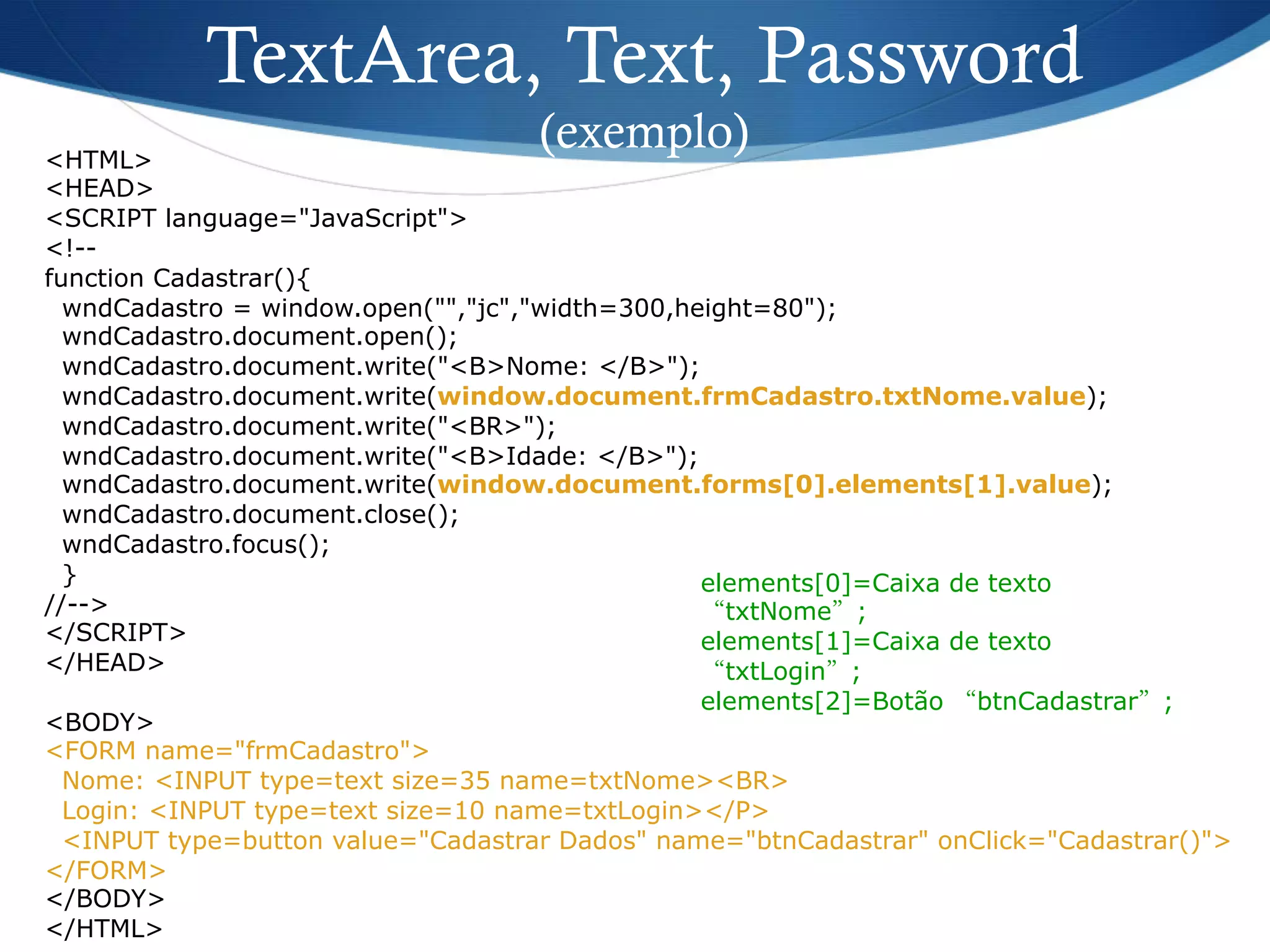 <HTML>
<HEAD>
<SCRIPT language="JavaScript">
<!--
function Cadastrar(){
wndCadastro = window.open("","jc","width=300,height=80");
wndCadastro.document.open();
wndCadastro.document.write("<B>Nome: </B>");
wndCadastro.document.write(window.document.frmCadastro.txtNome.value);
wndCadastro.document.write("<BR>");
wndCadastro.document.write("<B>Idade: </B>");
wndCadastro.document.write(window.document.forms[0].elements[1].value);
wndCadastro.document.close();
wndCadastro.focus();
}
//-->
</SCRIPT>
</HEAD>
<BODY>
<FORM name="frmCadastro">
Nome: <INPUT type=text size=35 name=txtNome><BR>
Login: <INPUT type=text size=10 name=txtLogin></P>
<INPUT type=button value="Cadastrar Dados" name="btnCadastrar" onClick="Cadastrar()">
</FORM>
</BODY>
</HTML>
TextArea, Text, Password
(exemplo)
elements[0]=Caixa de texto
“txtNome”;
elements[1]=Caixa de texto
“txtLogin”;
elements[2]=Botão “btnCadastrar”;
 