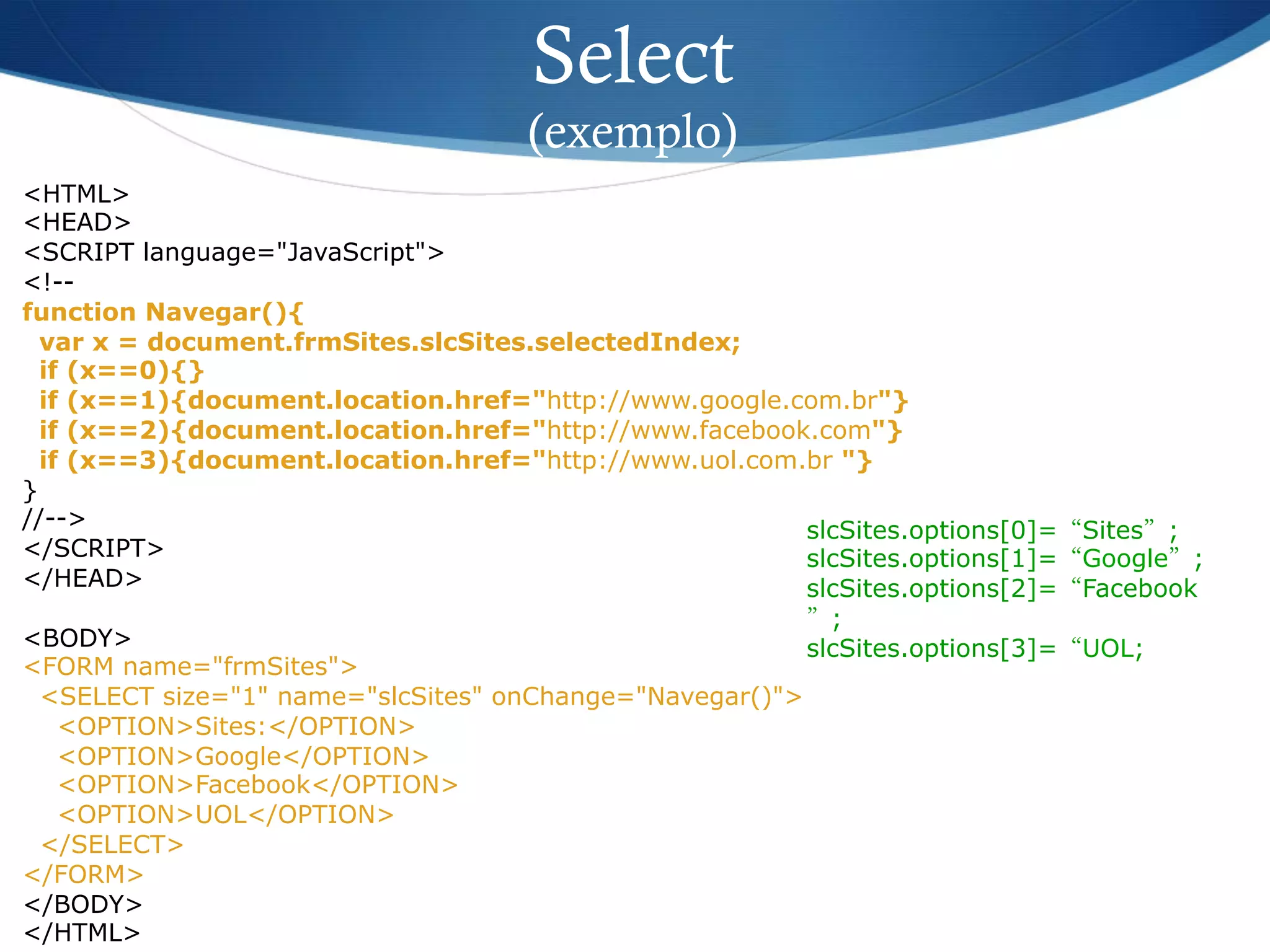 <HTML>
<HEAD>
<SCRIPT language="JavaScript">
<!--
function Navegar(){
var x = document.frmSites.slcSites.selectedIndex;
if (x==0){}
if (x==1){document.location.href="http://www.google.com.br"}
if (x==2){document.location.href="http://www.facebook.com"}
if (x==3){document.location.href="http://www.uol.com.br "}
}
//-->
</SCRIPT>
</HEAD>
<BODY>
<FORM name="frmSites">
<SELECT size="1" name="slcSites" onChange="Navegar()">
<OPTION>Sites:</OPTION>
<OPTION>Google</OPTION>
<OPTION>Facebook</OPTION>
<OPTION>UOL</OPTION>
</SELECT>
</FORM>
</BODY>
</HTML>
Select
(exemplo)
slcSites.options[0]=“Sites”;
slcSites.options[1]=“Google”;
slcSites.options[2]=“Facebook
”;
slcSites.options[3]=“UOL;
 