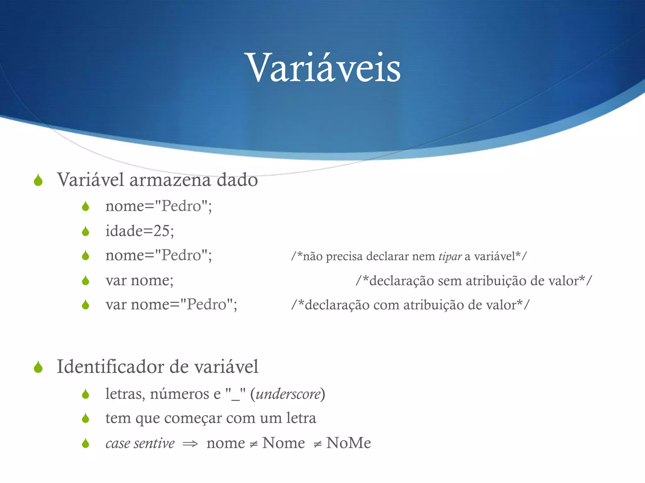 Variáveis
S  Variável armazena dado
S  nome="Pedro";
S  idade=25;
S  nome="Pedro"; /*não precisa declarar nem tipar a variável*/
S  var nome; /*declaração sem atribuição de valor*/
S  var nome="Pedro"; /*declaração com atribuição de valor*/
S  Identificador de variável
S  letras, números e "_" (underscore)
S  tem que começar com um letra
S  case sentive ⇒ nome ≠ Nome ≠ NoMe
 