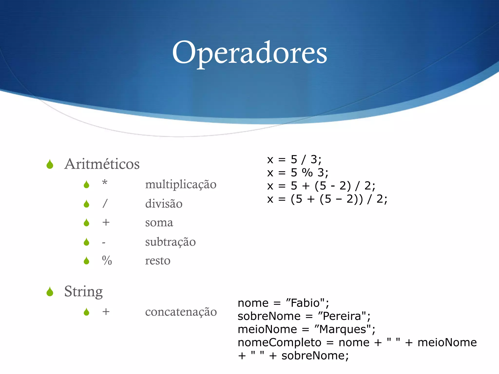 Operadores
S  Aritméticos
S  * multiplicação
S  / divisão
S  + soma
S  - subtração
S  % resto
S  String
S  + concatenação
x = 5 / 3;
x = 5 % 3;
x = 5 + (5 - 2) / 2;
x = (5 + (5 – 2)) / 2;
nome = ”Fabio";
sobreNome = ”Pereira";
meioNome = ”Marques";
nomeCompleto = nome + " " + meioNome
+ " " + sobreNome;
 