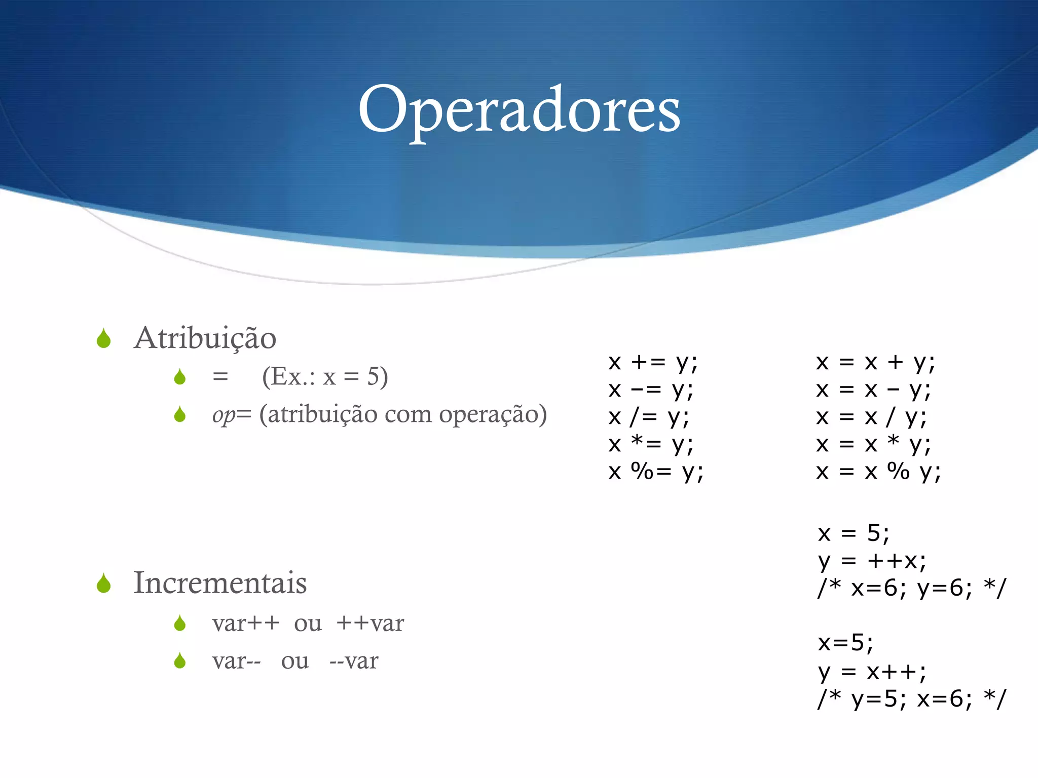 Operadores
S  Atribuição
S  = (Ex.: x = 5)
S  op= (atribuição com operação)
S  Incrementais
S  var++ ou ++var
S  var-- ou --var
x += y; x = x + y;
x –= y; x = x – y;
x /= y; x = x / y;
x *= y; x = x * y;
x %= y; x = x % y;
x = 5;
y = ++x;
/* x=6; y=6; */
x=5;
y = x++;
/* y=5; x=6; */
 