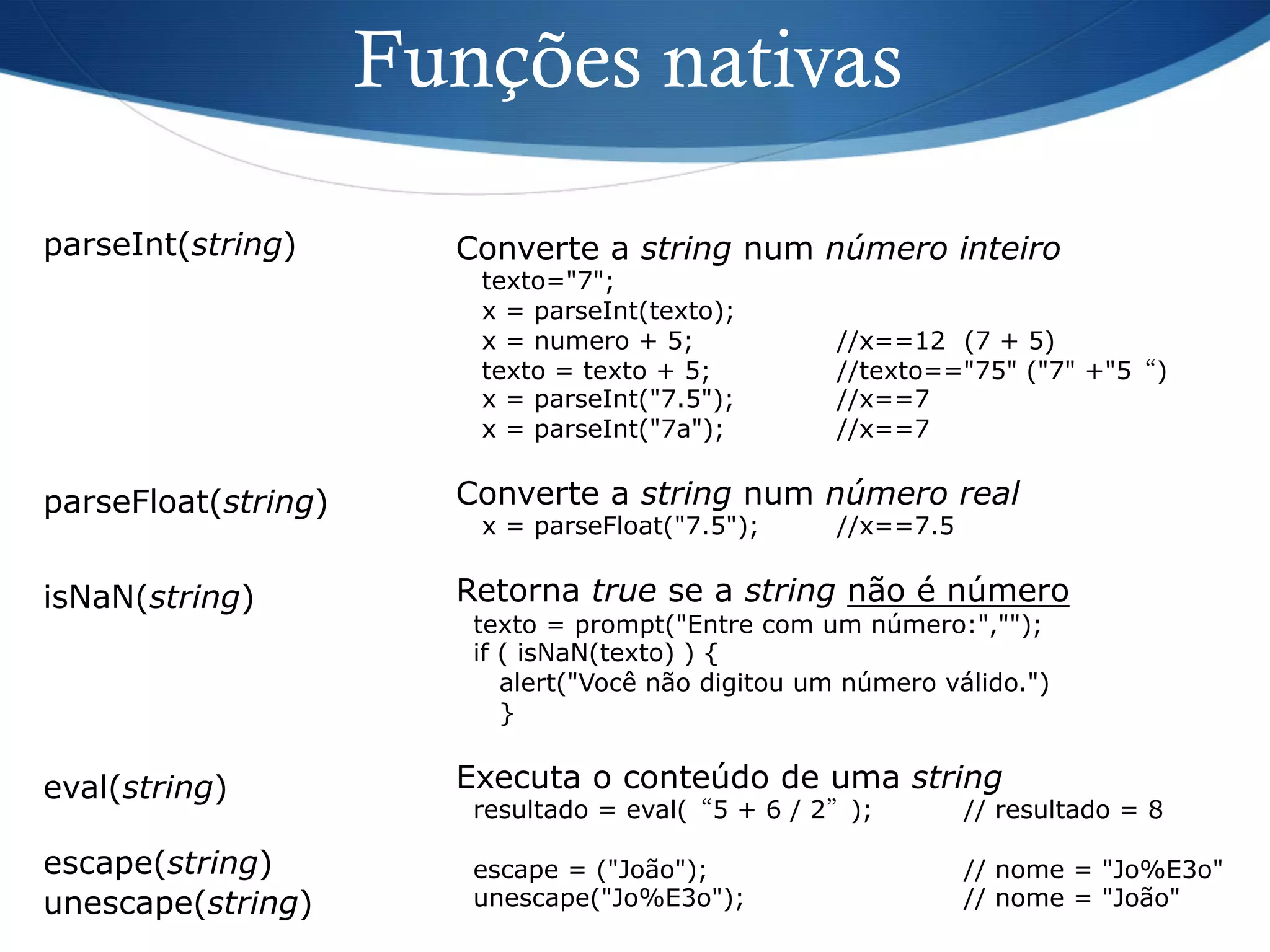 Funções nativas
parseInt(string) Converte a string num número inteiro
texto="7";
x = parseInt(texto);
x = numero + 5; //x==12 (7 + 5)
texto = texto + 5; //texto=="75" ("7" +"5“)
x = parseInt("7.5"); //x==7
x = parseInt("7a"); //x==7
Converte a string num número real
x = parseFloat("7.5"); //x==7.5
Retorna true se a string não é número
texto = prompt("Entre com um número:","");
if ( isNaN(texto) ) {
alert("Você não digitou um número válido.")
}
Executa o conteúdo de uma string
resultado = eval(“5 + 6 / 2”); // resultado = 8
escape = ("João"); // nome = "Jo%E3o"
unescape("Jo%E3o"); // nome = "João"
parseFloat(string)
eval(string)
isNaN(string)
escape(string)
unescape(string)
 