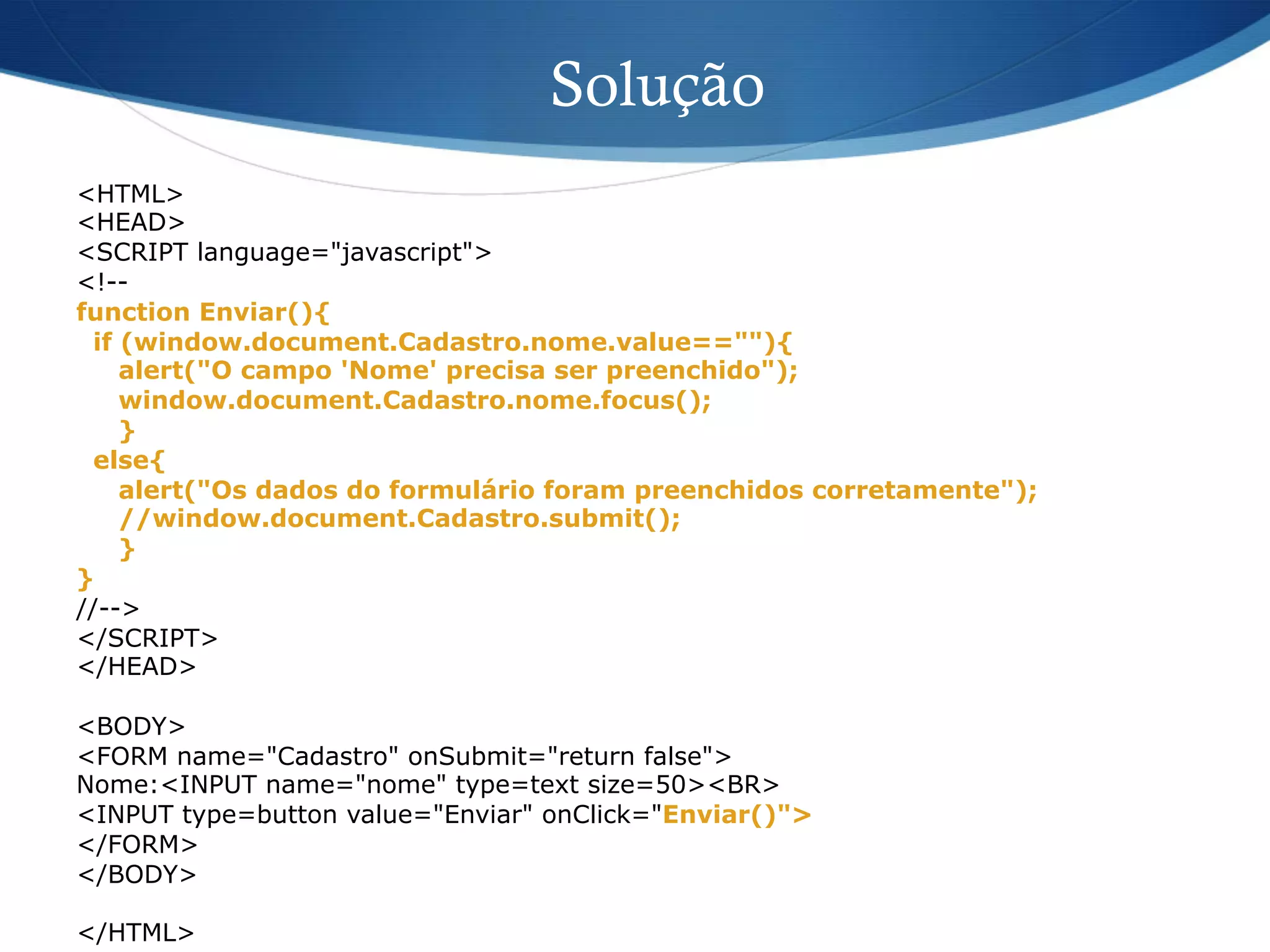 Solução
<HTML>
<HEAD>
<SCRIPT language="javascript">
<!--
function Enviar(){
if (window.document.Cadastro.nome.value==""){
alert("O campo 'Nome' precisa ser preenchido");
window.document.Cadastro.nome.focus();
}
else{
alert("Os dados do formulário foram preenchidos corretamente");
//window.document.Cadastro.submit();
}
}
//-->
</SCRIPT>
</HEAD>
<BODY>
<FORM name="Cadastro" onSubmit="return false">
Nome:<INPUT name="nome" type=text size=50><BR>
<INPUT type=button value="Enviar" onClick="Enviar()">
</FORM>
</BODY>
</HTML>
 