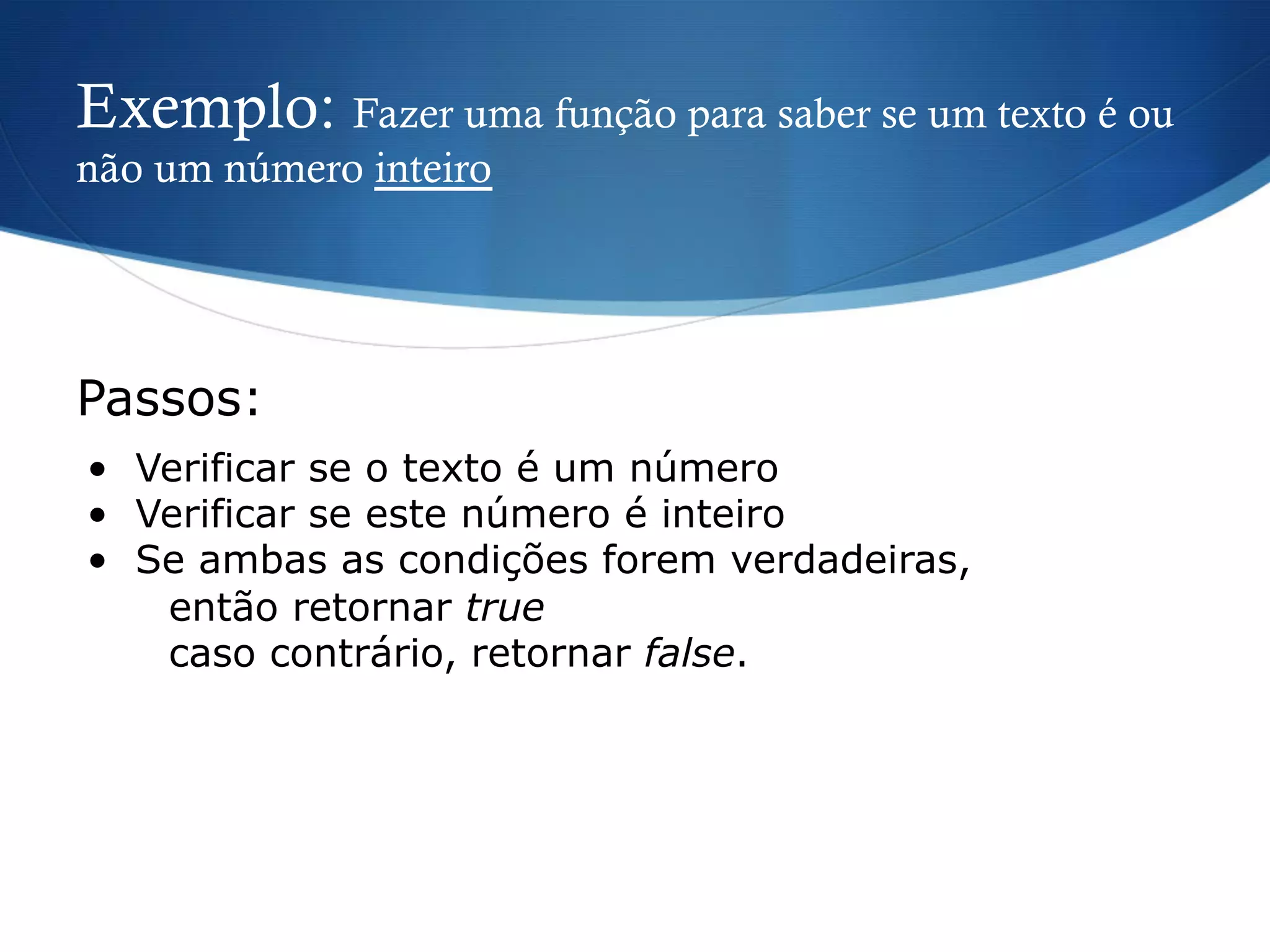 Exemplo: Fazer uma função para saber se um texto é ou
não um número inteiro
•  Verificar se o texto é um número
•  Verificar se este número é inteiro
•  Se ambas as condições forem verdadeiras,
então retornar true
caso contrário, retornar false.
Passos:
 