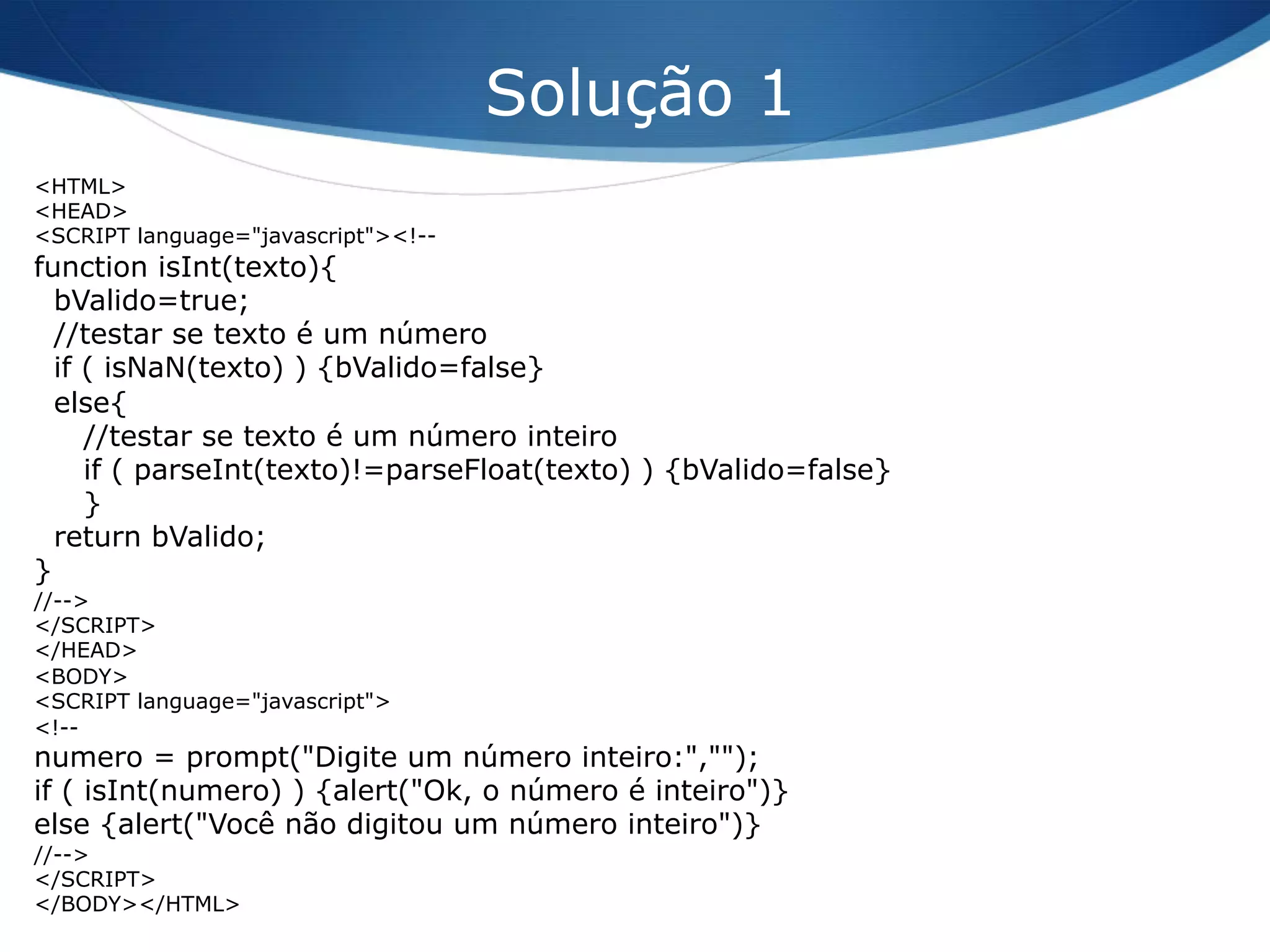 <HTML>
<HEAD>
<SCRIPT language="javascript"><!--
function isInt(texto){
bValido=true;
//testar se texto é um número
if ( isNaN(texto) ) {bValido=false}
else{
//testar se texto é um número inteiro
if ( parseInt(texto)!=parseFloat(texto) ) {bValido=false}
}
return bValido;
}
//-->
</SCRIPT>
</HEAD>
<BODY>
<SCRIPT language="javascript">
<!--
numero = prompt("Digite um número inteiro:","");
if ( isInt(numero) ) {alert("Ok, o número é inteiro")}
else {alert("Você não digitou um número inteiro")}
//-->
</SCRIPT>
</BODY></HTML>
Solução 1
 