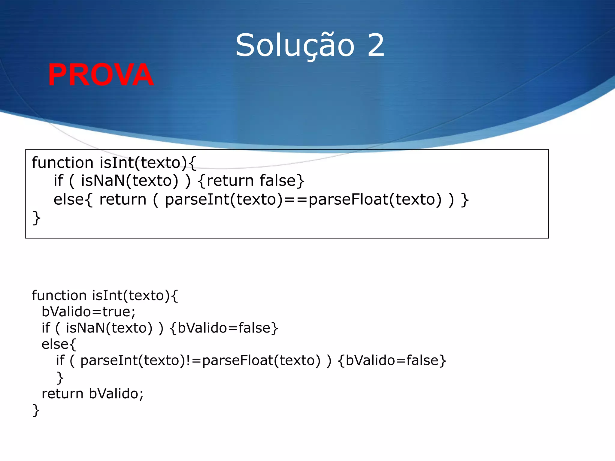 function isInt(texto){
if ( isNaN(texto) ) {return false}
else{ return ( parseInt(texto)==parseFloat(texto) ) }
}
Solução 2
function isInt(texto){
bValido=true;
if ( isNaN(texto) ) {bValido=false}
else{
if ( parseInt(texto)!=parseFloat(texto) ) {bValido=false}
}
return bValido;
}
PROVA
 
