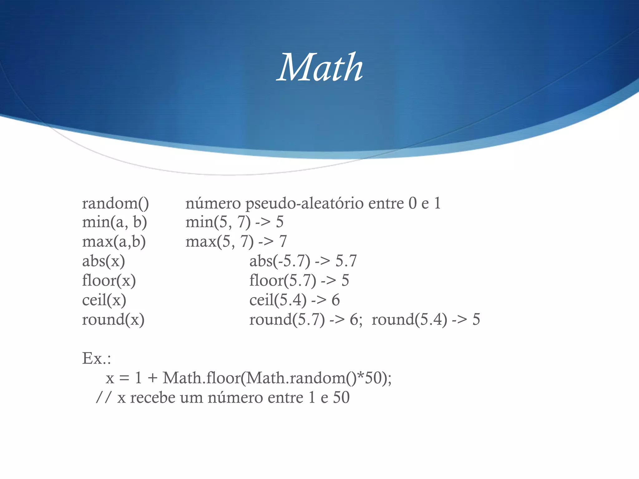Math
random() número pseudo-aleatório entre 0 e 1
min(a, b) min(5, 7) -> 5
max(a,b) max(5, 7) -> 7
abs(x) abs(-5.7) -> 5.7
floor(x) floor(5.7) -> 5
ceil(x) ceil(5.4) -> 6
round(x) round(5.7) -> 6; round(5.4) -> 5
Ex.:
x = 1 + Math.floor(Math.random()*50);
// x recebe um número entre 1 e 50
 