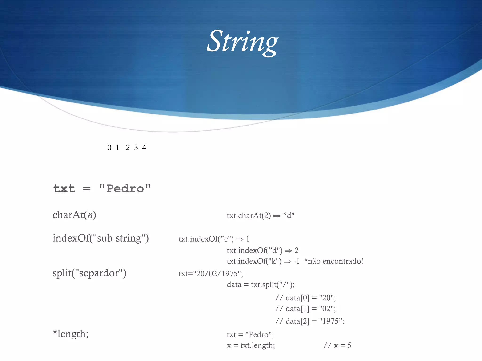 String
txt = "Pedro"
charAt(n) txt.charAt(2) ⇒ ”d"
indexOf("sub-string") txt.indexOf(”e") ⇒ 1
txt.indexOf(”d") ⇒ 2
txt.indexOf("k") ⇒ -1 *não encontrado!
split("separdor") txt="20/02/1975";
data = txt.split("/");
// data[0] = "20";
// data[1] = "02";
// data[2] = "1975”;
*length; txt = "Pedro";
x = txt.length; // x = 5
0 1 2 3 4
 