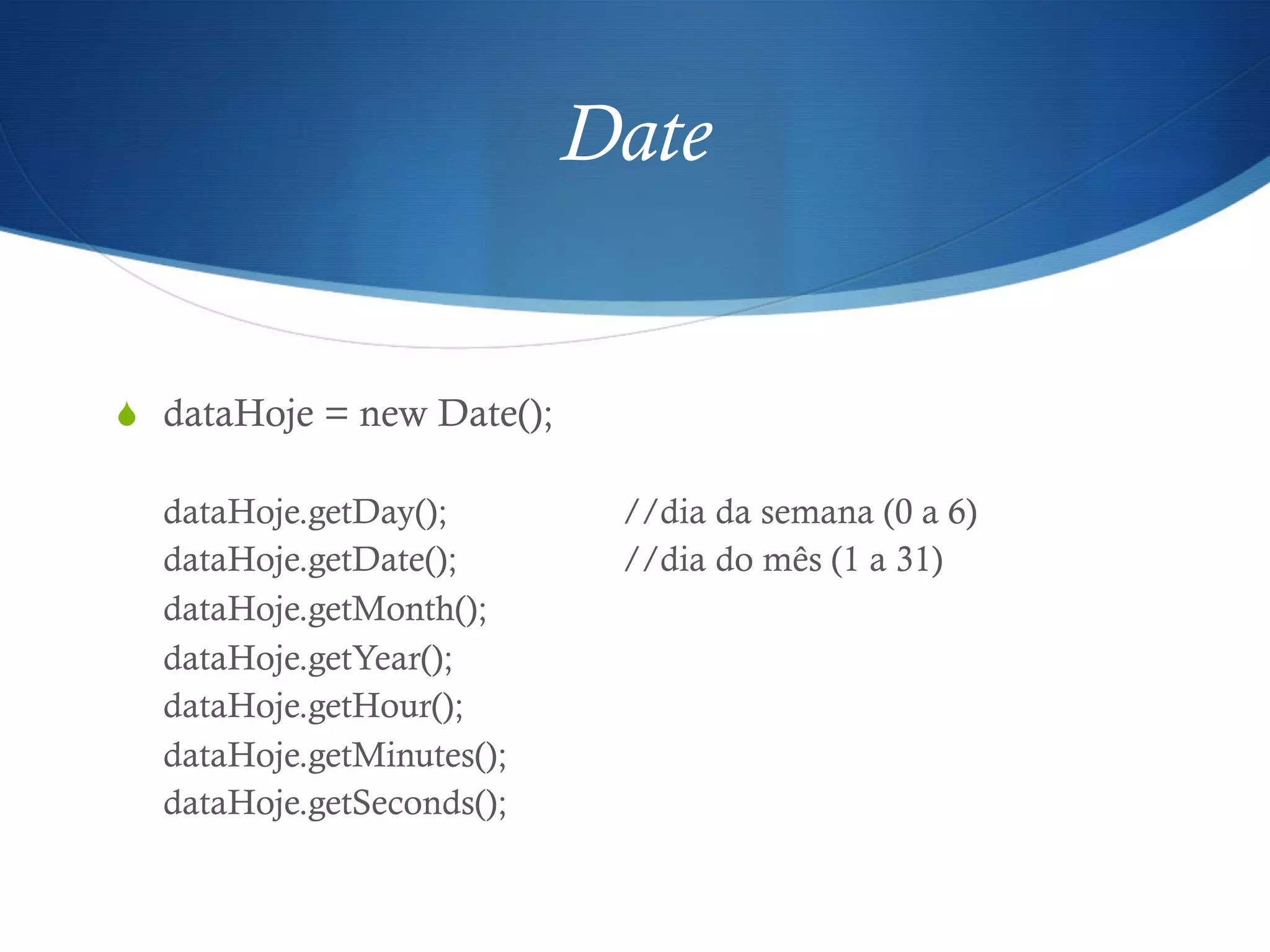 Date
S  dataHoje = new Date();
dataHoje.getDay(); //dia da semana (0 a 6)
dataHoje.getDate(); //dia do mês (1 a 31)
dataHoje.getMonth();
dataHoje.getYear();
dataHoje.getHour();
dataHoje.getMinutes();
dataHoje.getSeconds();
 