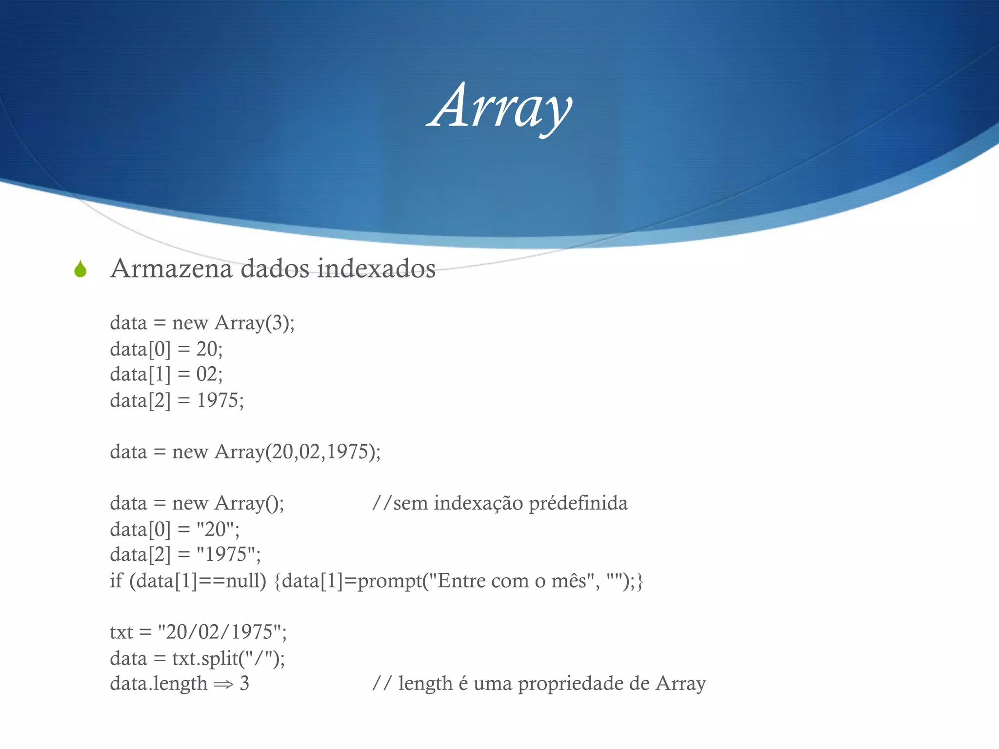 Array
S  Armazena dados indexados
data = new Array(3);
data[0] = 20;
data[1] = 02;
data[2] = 1975;
data = new Array(20,02,1975);
data = new Array(); //sem indexação prédefinida
data[0] = "20";
data[2] = "1975";
if (data[1]==null) {data[1]=prompt("Entre com o mês", "");}
txt = "20/02/1975";
data = txt.split("/");
data.length ⇒ 3 // length é uma propriedade de Array
 