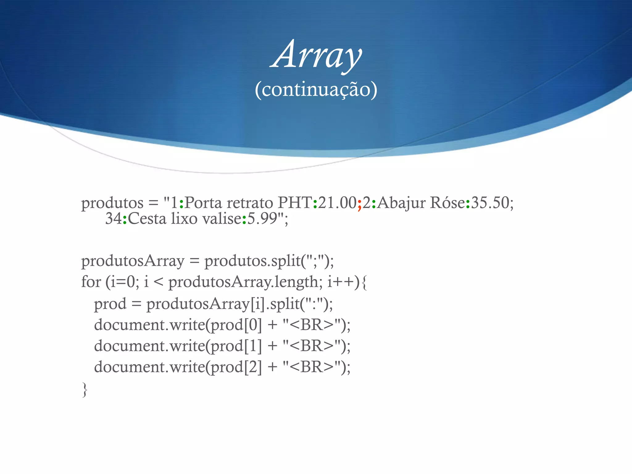 Array
(continuação)
produtos = "1:Porta retrato PHT:21.00;2:Abajur Róse:35.50;
34:Cesta lixo valise:5.99";
produtosArray = produtos.split(";");
for (i=0; i < produtosArray.length; i++){
prod = produtosArray[i].split(":");
document.write(prod[0] + "<BR>");
document.write(prod[1] + "<BR>");
document.write(prod[2] + "<BR>");
}
 
