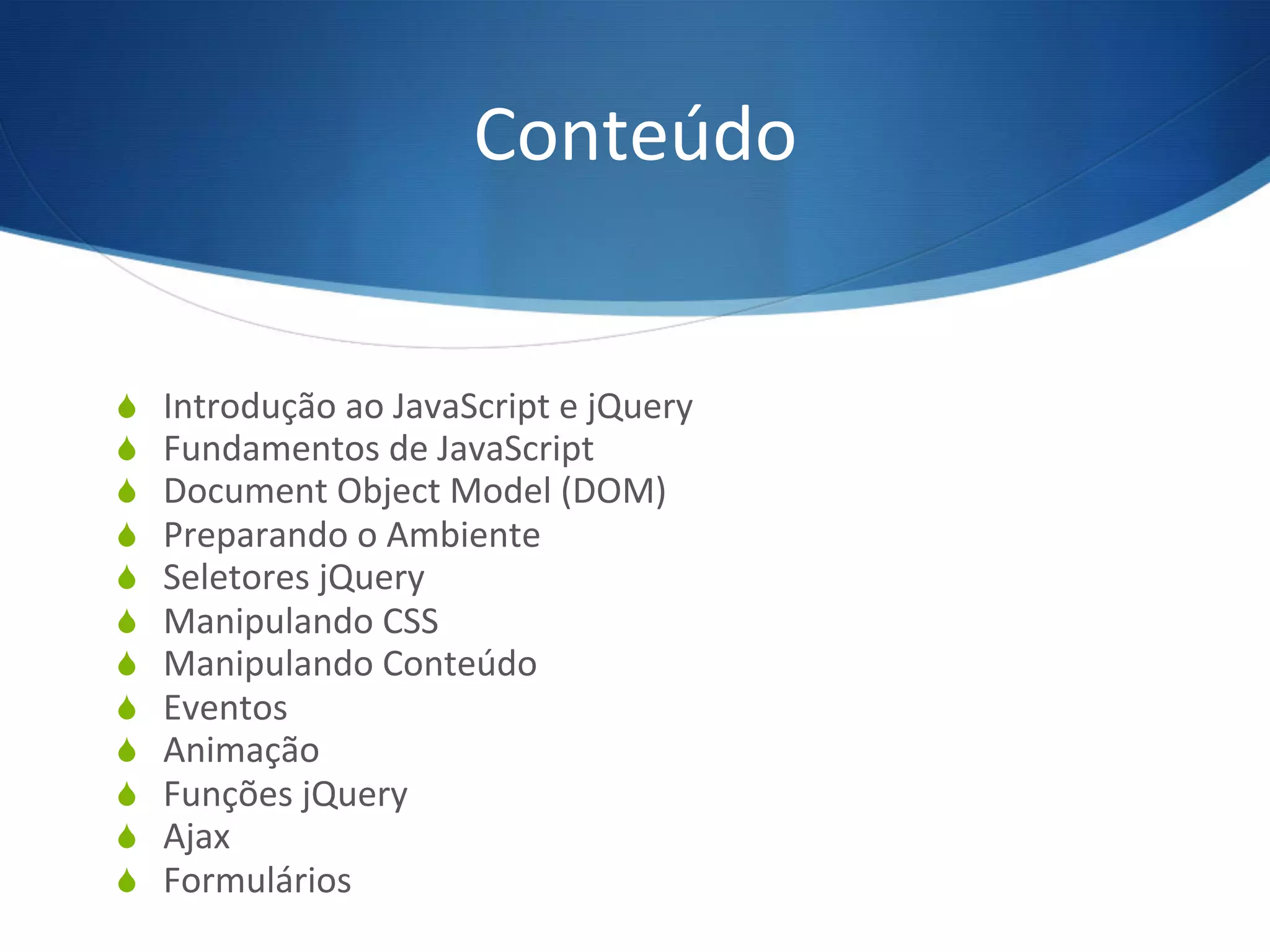 Conteúdo	
  
S  Introdução	
  ao	
  JavaScript	
  e	
  jQuery	
  
S  Fundamentos	
  de	
  JavaScript	
  
S  Document	
  Object	
  Model	
  (DOM)	
  
S  Preparando	
  o	
  Ambiente	
  
S  Seletores	
  jQuery	
  
S  Manipulando	
  CSS	
  
S  Manipulando	
  Conteúdo	
  
S  Eventos	
  
S  Animação	
  
S  Funções	
  jQuery	
  
S  Ajax	
  
S  Formulários	
  
 