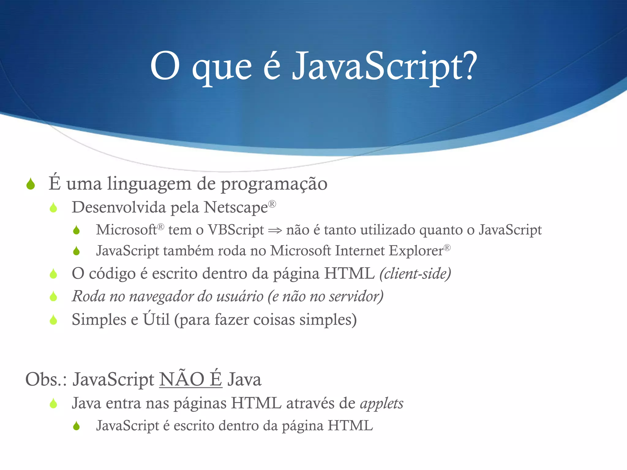O que é JavaScript?
S  É uma linguagem de programação
S  Desenvolvida pela Netscape®
S  Microsoft® tem o VBScript ⇒ não é tanto utilizado quanto o JavaScript
S  JavaScript também roda no Microsoft Internet Explorer®
S  O código é escrito dentro da página HTML (client-side)
S  Roda no navegador do usuário (e não no servidor)
S  Simples e Útil (para fazer coisas simples)
Obs.: JavaScript NÃO É Java
S  Java entra nas páginas HTML através de applets
S  JavaScript é escrito dentro da página HTML
 