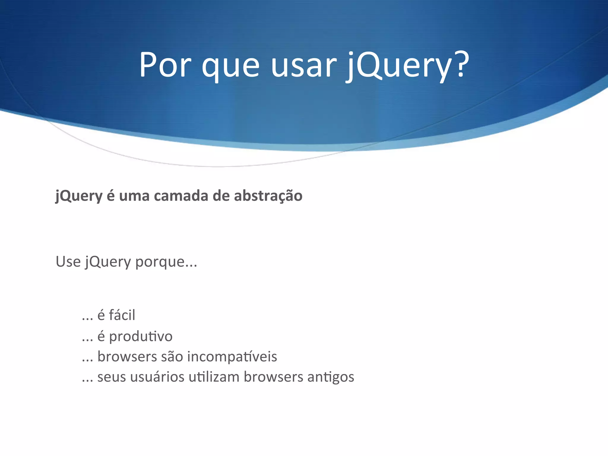 Por	
  que	
  usar	
  jQuery?	
  
jQuery	
  é	
  uma	
  camada	
  de	
  abstração	
  
Use	
  jQuery	
  porque...	
  
	
  
...	
  é	
  fácil	
  
...	
  é	
  produVvo	
  
...	
  browsers	
  são	
  incompaXveis	
  
...	
  seus	
  usuários	
  uVlizam	
  browsers	
  anVgos	
  
 