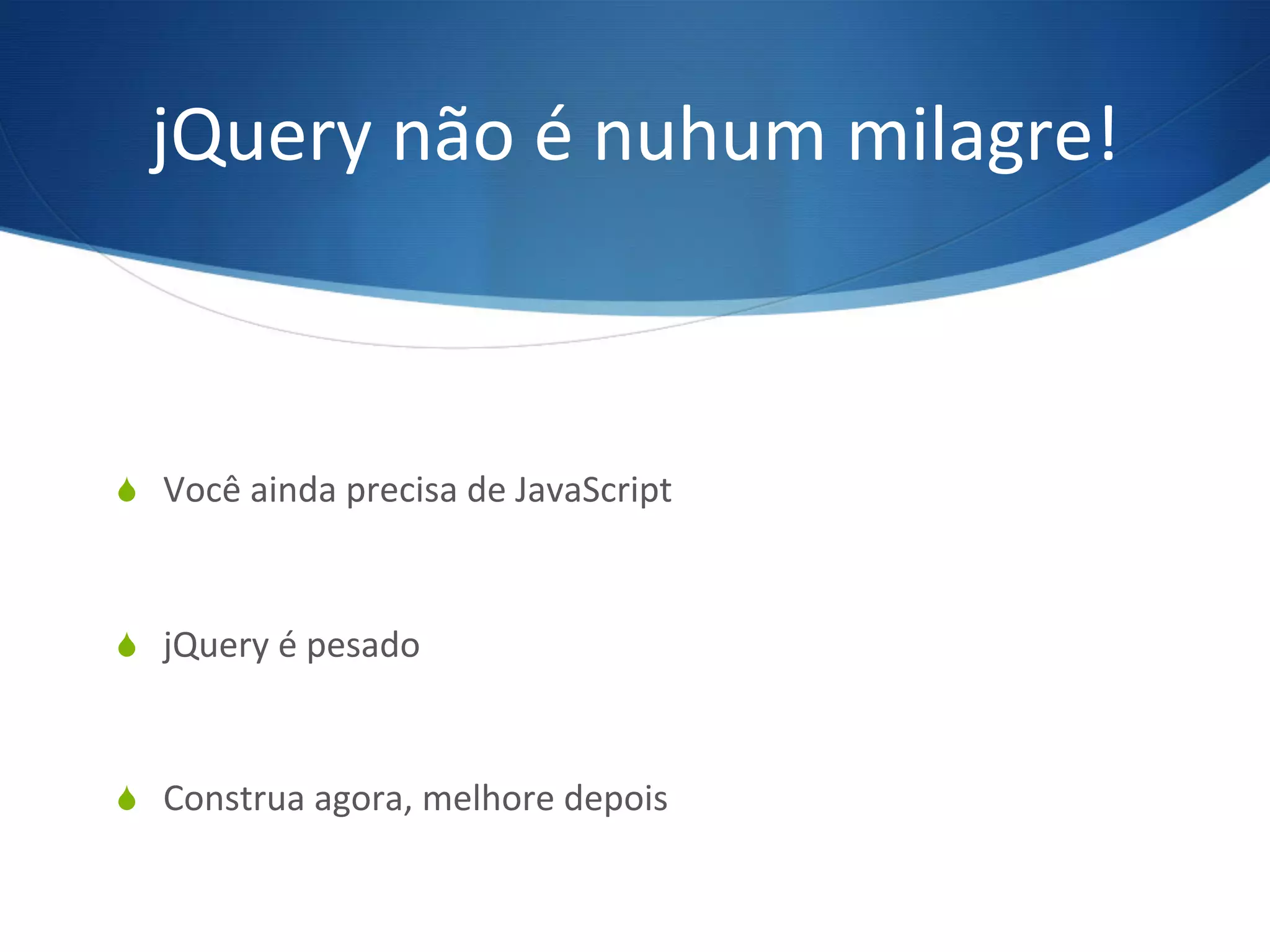 jQuery	
  não	
  é	
  nuhum	
  milagre!	
  
S  Você	
  ainda	
  precisa	
  de	
  JavaScript	
  
S  jQuery	
  é	
  pesado	
  
S  Construa	
  agora,	
  melhore	
  depois	
  
 