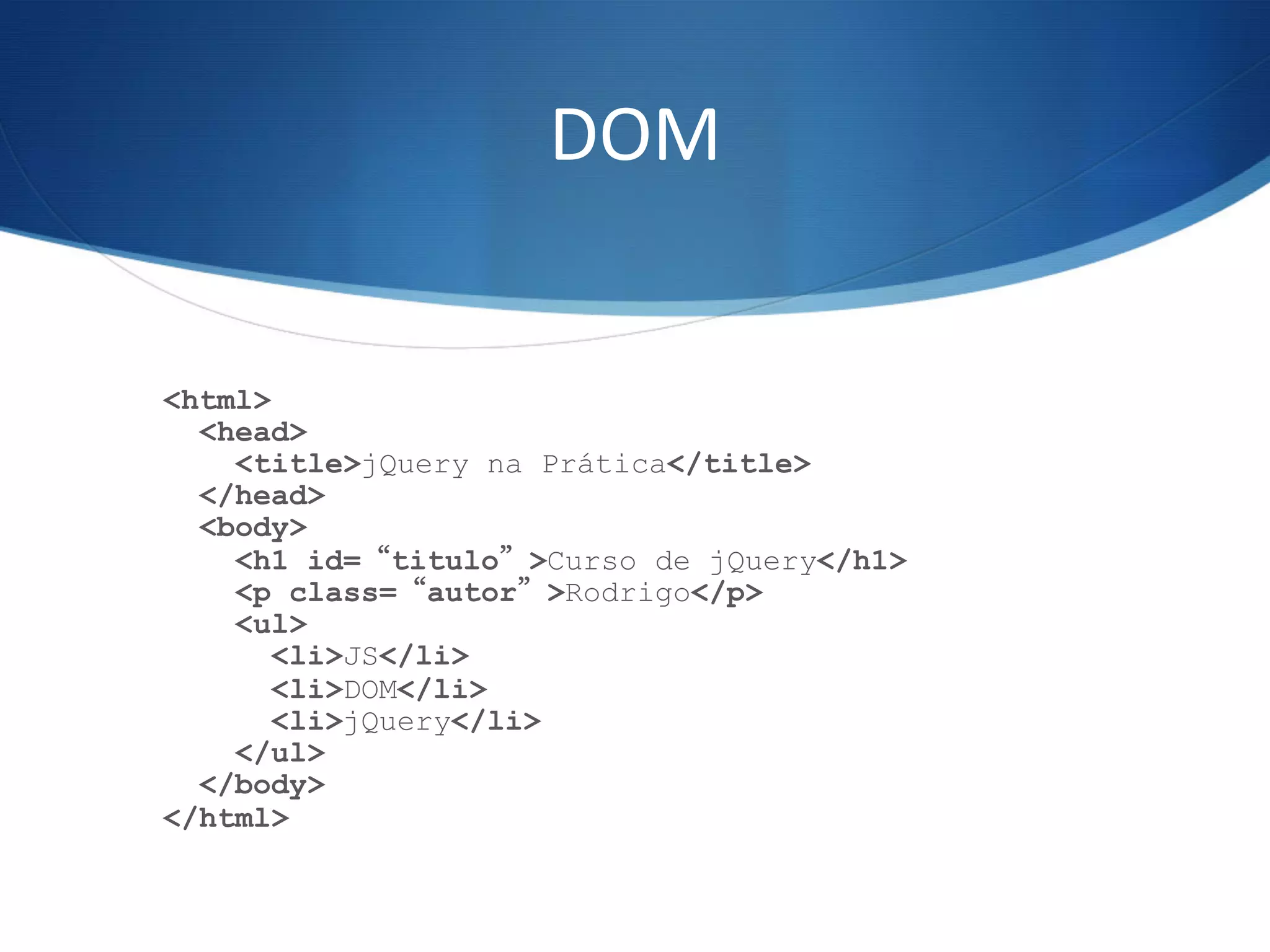 DOM	
  
<html>
<head>
<title>jQuery na Prática</title>
</head>
<body>
<h1 id=“titulo”>Curso de jQuery</h1>
<p class=“autor”>Rodrigo</p>
<ul>
<li>JS</li>
<li>DOM</li>
<li>jQuery</li>
</ul>
</body>
</html>
 
