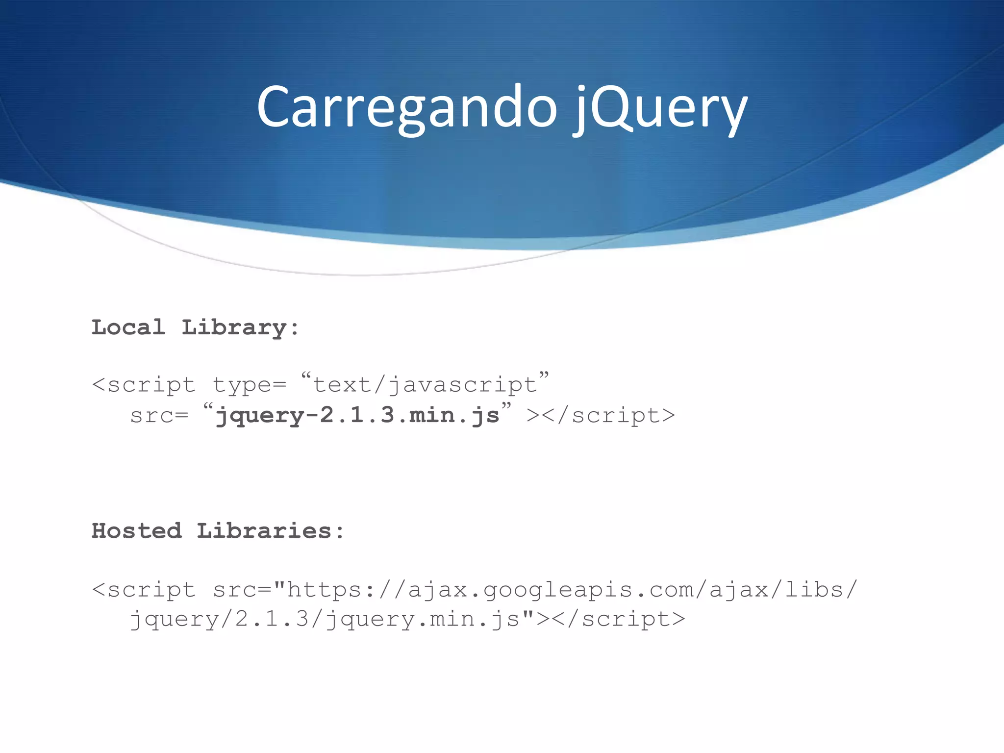 Carregando	
  jQuery	
  
Local Library:
<script type=“text/javascript”
src=“jquery-2.1.3.min.js”></script>
Hosted Libraries:
<script src="https://ajax.googleapis.com/ajax/libs/
jquery/2.1.3/jquery.min.js"></script>
 