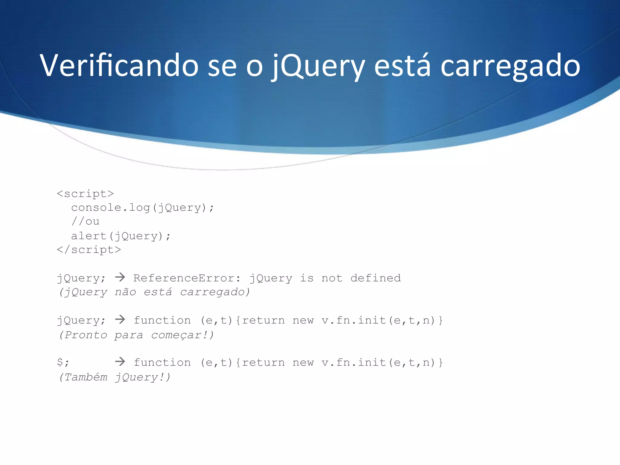 Veriﬁcando	
  se	
  o	
  jQuery	
  está	
  carregado	
  
<script>
console.log(jQuery);
//ou
alert(jQuery);
</script>
jQuery; à ReferenceError: jQuery is not defined
(jQuery não está carregado)
jQuery; à function (e,t){return new v.fn.init(e,t,n)}
(Pronto para começar!)
$; à function (e,t){return new v.fn.init(e,t,n)}
(Também jQuery!)
 