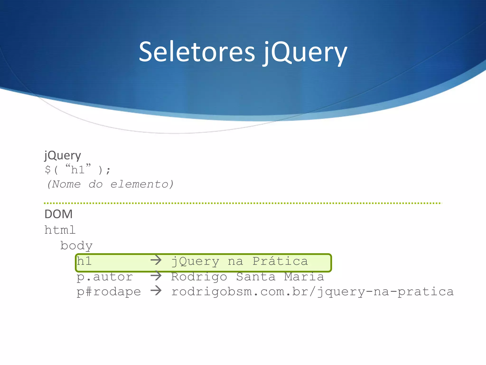 jQuery	
  
$(“h1”);
(Nome do elemento)
	
  
DOM	
  
html
body
h1 à jQuery na Prática
p.autor à Rodrigo Santa Maria
p#rodape à rodrigobsm.com.br/jquery-na-pratica
	
  
Seletores	
  jQuery	
  
 