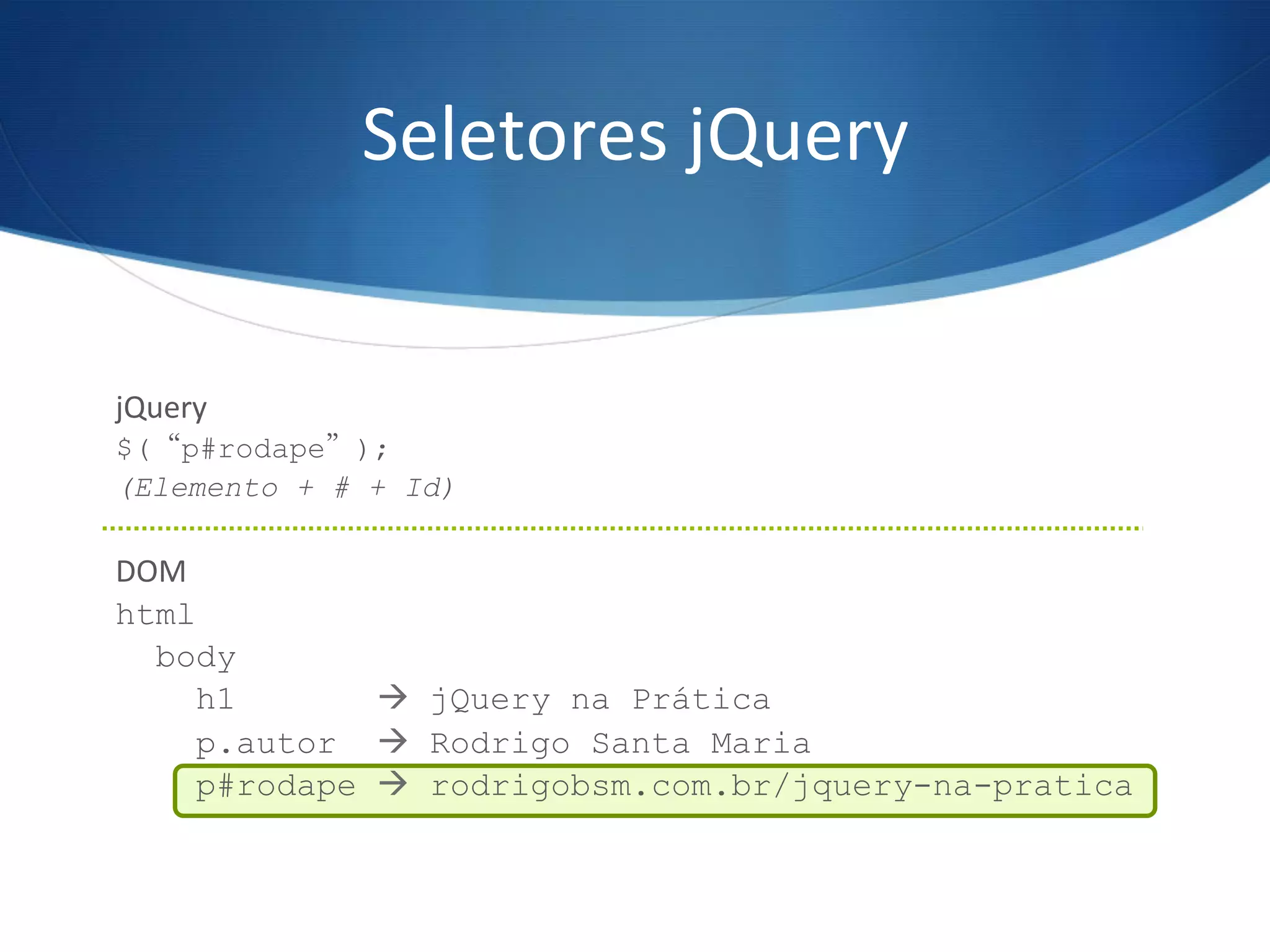 Seletores	
  jQuery	
  
jQuery	
  
$(“p#rodape”);
(Elemento + # + Id)
	
  
DOM	
  
html
body
h1 à jQuery na Prática
p.autor à Rodrigo Santa Maria
p#rodape à rodrigobsm.com.br/jquery-na-pratica
	
  
 