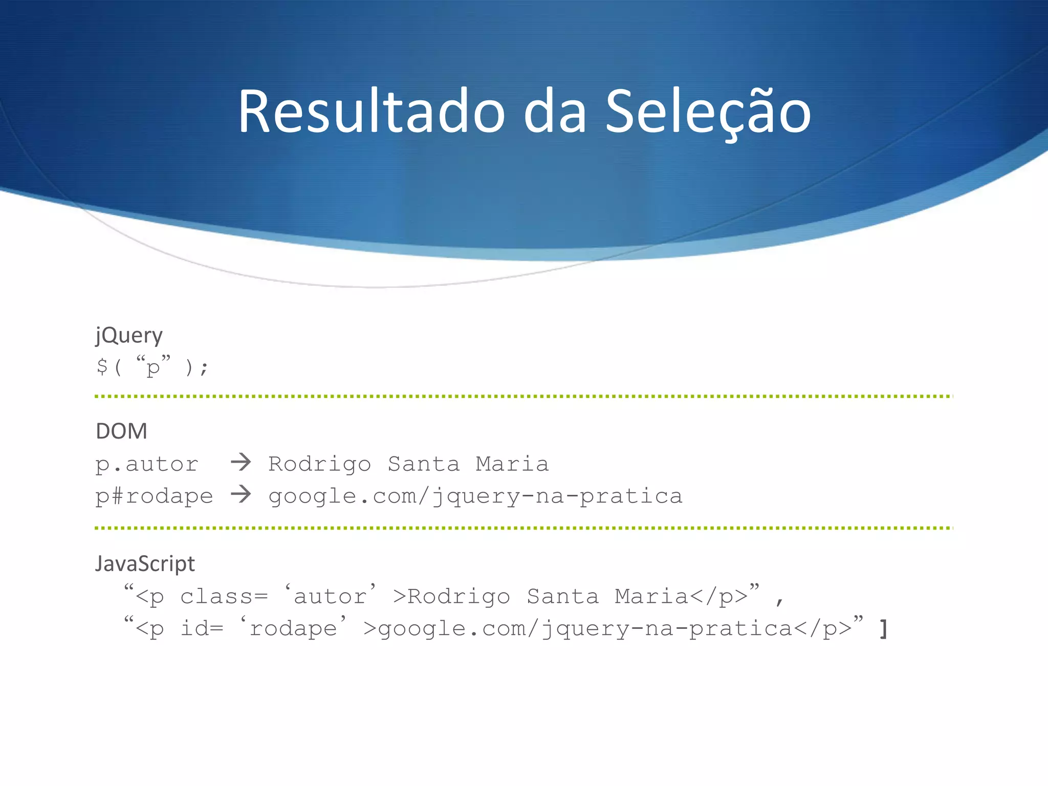 Resultado	
  da	
  Seleção	
  
jQuery	
  
$(“p”);
	
  
DOM	
  
p.autor à Rodrigo Santa Maria
p#rodape à google.com/jquery-na-pratica
	
  
JavaScript	
  
“<p class=‘autor’>Rodrigo Santa Maria</p>”,
“<p id=‘rodape’>google.com/jquery-na-pratica</p>”]
	
  
 