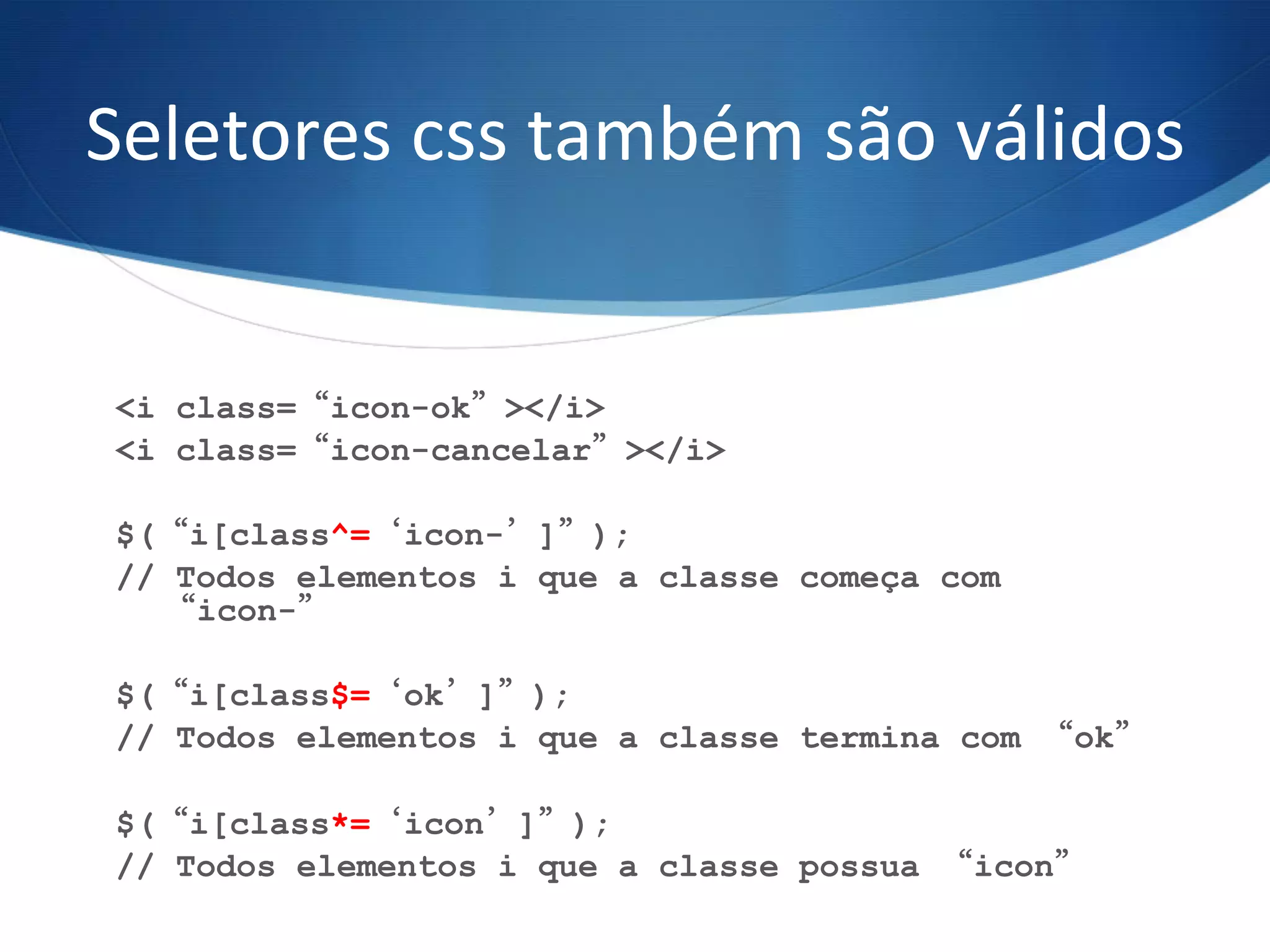 Seletores	
  css	
  também	
  são	
  válidos	
  
<i class=“icon-ok”></i>
<i class=“icon-cancelar”></i>
$(“i[class^=‘icon-’]”);
// Todos elementos i que a classe começa com
“icon-”
$(“i[class$=‘ok’]”);
// Todos elementos i que a classe termina com “ok”
	
  
$(“i[class*=‘icon’]”);
// Todos elementos i que a classe possua “icon”
	
  
 