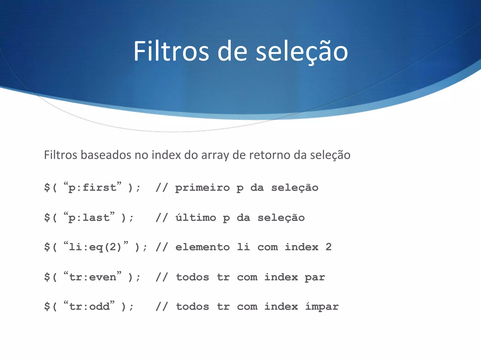 Filtros	
  de	
  seleção	
  
Filtros	
  baseados	
  no	
  index	
  do	
  array	
  de	
  retorno	
  da	
  seleção	
  
	
  
$(“p:first”); // primeiro p da seleção
$(“p:last”); // último p da seleção
$(“li:eq(2)”); // elemento li com index 2
$(“tr:even”); // todos tr com index par
$(“tr:odd”); // todos tr com index ímpar
 