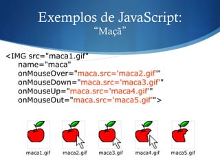 Exemplos de JavaScript:
“Maçã”
<IMG src="maca1.gif"
name="maca"
onMouseOver="maca.src='maca2.gif'"
onMouseDown="maca.src='maca3.gif'"
onMouseUp="maca.src='maca4.gif'"
onMouseOut="maca.src='maca5.gif'">
maca1.gif maca2.gif maca3.gif maca4.gif maca5.gif
 