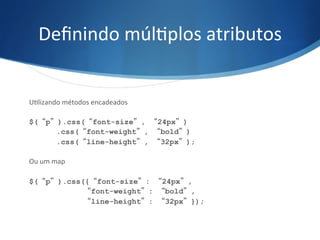 Deﬁnindo	
  múlVplos	
  atributos	
  
UVlizando	
  métodos	
  encadeados	
  
$(“p”).css(“font-size”, “24px”)
.css(“font-weight”, “bold”)
.css(“line-height”, “32px”);
Ou	
  um	
  map	
  
$(“p”).css({“font-size”: “24px”,
“font-weight”: “bold”,
“line-height”: “32px”});
 