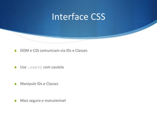 Interface	
  CSS	
  
S  DOM	
  e	
  CSS	
  comunicam	
  via	
  IDs	
  e	
  Classes	
  
S  Use	
  .css()	
  com	
  cautela	
  
S  Manipule	
  IDs	
  e	
  Classes	
  
S  Mais	
  seguro	
  e	
  manutenível	
  
 