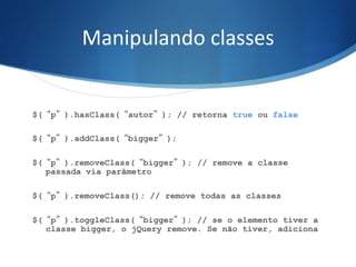 Manipulando	
  classes	
  
$(“p”).hasClass(“autor”); // retorna true ou false
$(“p”).addClass(“bigger”);
$(“p”).removeClass(“bigger”); // remove a classe
passada via parâmetro
$(“p”).removeClass(); // remove todas as classes
$(“p”).toggleClass(“bigger”); // se o elemento tiver a
classe bigger, o jQuery remove. Se não tiver, adiciona
 