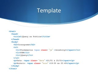Template	
  
<html>
<head>
<title>jQuery na Prática</title>
</head>
<body>
<h2>Cronograma</h2>
<ul>
<li>Fundamentos <span class=“js”>JavaScript</span></li>
<li>DOM</li>
<li>jQuery</li>
</ul>
<p>Data: <span class=“data”>21/01 à 25/01</span></p>
<p>Horário: <span class=“hora”>19:00 às 22:40</span></p>
</body>
</html>
 