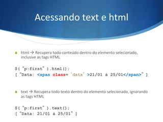 Acessando	
  text	
  e	
  html	
  
S  html	
  à	
  Recupera	
  todo	
  conteúdo	
  dentro	
  do	
  elemento	
  selecionado,	
  
inclusive	
  as	
  tags	
  HTML	
  
$(“p:first”).html();
[“Data: <span class=‘data’>21/01 à 25/01</span>”]
S  text	
  à	
  Recupera	
  todo	
  texto	
  dentro	
  do	
  elemento	
  selecionado,	
  ignorando	
  
as	
  tags	
  HTML	
  
$(“p:first”).text();
[“Data: 21/01 à 25/01”]
 