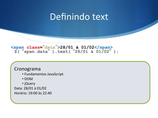 Deﬁnindo	
  text	
  
$(“span.data”).text(“28/01 à 01/02”);
<span class=“data”>28/01 à 01/02</span>
Cronograma	
  
• 	
  Fundamentos	
  JavaScript	
  
• 	
  DOM	
  
• 	
  jQuery	
  
Data:	
  21/01	
  à	
  25/01	
  
Horário:	
  19:00	
  às	
  22:40	
  
	
  
Cronograma	
  
• 	
  Fundamentos	
  JavaScript	
  
• 	
  DOM	
  
• 	
  jQuery	
  
Data:	
  28/01	
  à	
  01/02	
  
Horário:	
  19:00	
  às	
  22:40	
  
	
  
 