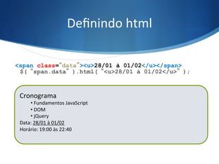 Deﬁnindo	
  html	
  
$(“span.data”).html(“<u>28/01 à 01/02</u>”);
<span class=“data”><u>28/01 à 01/02</u></span>
Cronograma	
  
• 	
  Fundamentos	
  JavaScript	
  
• 	
  DOM	
  
• 	
  jQuery	
  
Data:	
  21/01	
  à	
  25/01	
  
Horário:	
  19:00	
  às	
  22:40	
  
	
  
Cronograma	
  
• 	
  Fundamentos	
  JavaScript	
  
• 	
  DOM	
  
• 	
  jQuery	
  
Data:	
  28/01	
  à	
  01/02	
  
Horário:	
  19:00	
  às	
  22:40	
  
	
  
 