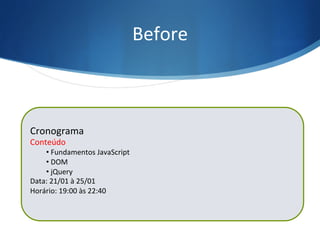 Before	
  
$(“ul”).before(“<h3>Conteúdo</h3>”);
Cronograma	
  
Conteúdo	
  
• 	
  Fundamentos	
  JavaScript	
  
• 	
  DOM	
  
• 	
  jQuery	
  
Data:	
  21/01	
  à	
  25/01	
  
Horário:	
  19:00	
  às	
  22:40	
  
	
  
 